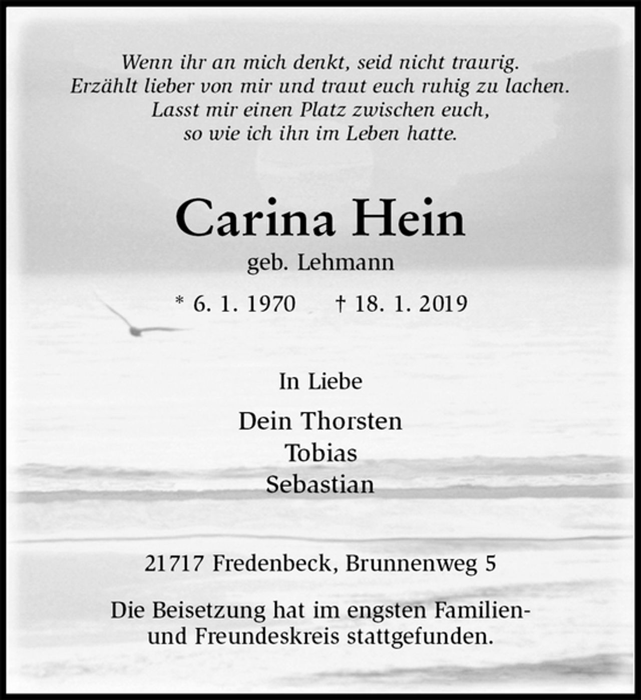 <p>Wenn ihr an mich denkt, seid nicht traurig.<br />Erzählt lieber von mir und traut euch ruhig zu lachen.<br />Lasst mir einen Platz zwischen euch,<br />so wie ich ihn im Leben hatte.<br />Carina Hein<br />geb. Lehmann<br />* 6. 1. 1970 † 18. 1. 2019<br />In Liebe<br />Dein Thorsten<br />Tobias<br />Sebastian<br />21717 Fredenbeck, Brunnenweg 5</p>
<p>Die Beisetzung hat im engsten Familien-<br />und Freundeskreis stattgefunden.</p>