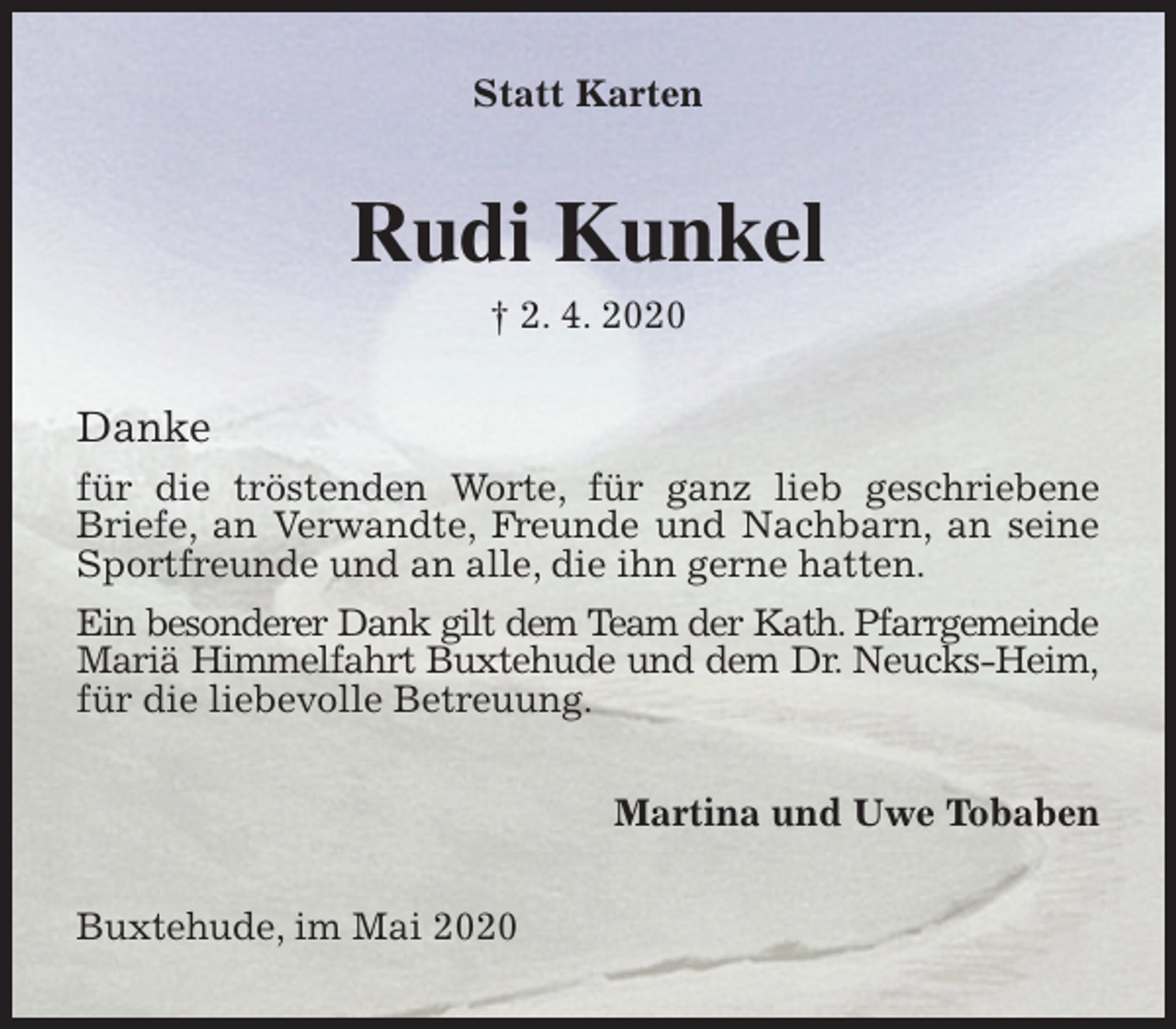<p>Statt Karten<br />Rudi Kunkel<br />† 2. 4. 2020<br />Danke<br />für die tröstenden Worte, für ganz lieb geschriebene Briefe, an Verwandte, Freunde und Nachbarn, an seine Sportfreunde und an alle, die ihn gerne hatten.<br />Ein besonderer Dank gilt dem Team der Kath. Pfarrgemeinde Mariä Himmelfahrt Buxtehude und dem Dr. Neucks-Heim, für die liebevolle Betreuung.<br />Martina und Uwe Tobaben<br />Buxtehude, im Mai 2020</p>
