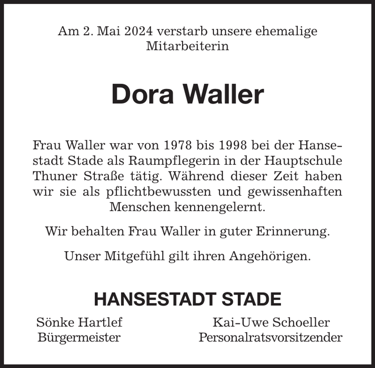 <p>Am 2. Mai 2024 verstarb unsere ehemalige<br />Mitarbeiterin<br />Dora Waller<br />Frau Waller war von 1978 bis 1998 bei der Hanse-<br />stadt Stade als Raumpflegerin in der Hauptschule<br />Thuner Straße tätig. Während dieser Zeit haben<br />wir sie als pflichtbewussten und gewissenhaften<br />Menschen kennengelernt.<br />Wir behalten Frau Waller in guter Erinnerung.<br />Unser Mitgefühl gilt ihren Angehörigen.<br />HANSESTADT STADE<br />Sönke Hartlef Kai-Uwe Schoeller<br />Bürgermeister Personalratsvorsitzender</p>