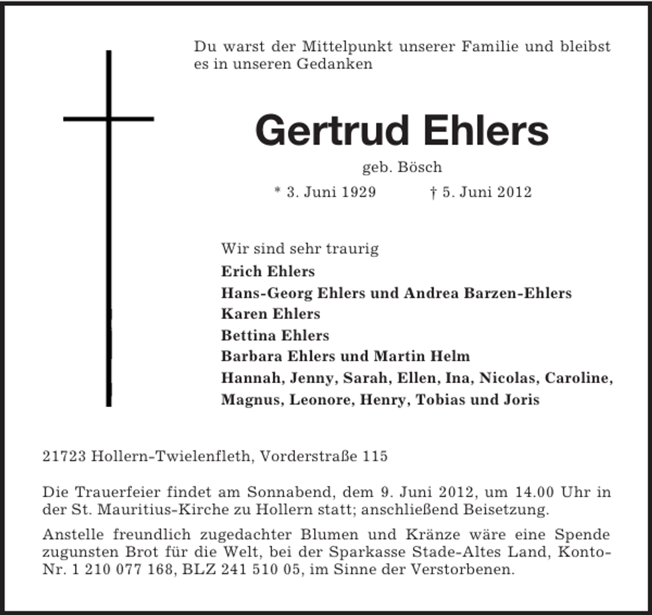 <p>Du warst der Mittelpunkt unserer Familie und bleibst es in unseren Gedanken<br />Gertrud Ehlers<br />geb. Bösch<br />* 3. Juni 1929 † 5. Juni 2012<br />Wir sind sehr traurig<br />Erich Ehlers<br />Hans-Georg Ehlers und Andrea Barzen-Ehlers<br />Karen Ehlers<br />Bettina Ehlers<br />Barbara Ehlers und Martin Helm<br />Hannah, Jenny, Sarah, Ellen, Ina, Nicolas, Caroline,<br />Magnus, Leonore, Henry, Tobias und Joris<br />21723 Hollern-Twielenfleth, Vorderstraße 115</p><p>Die Trauerfeier findet am Sonnabend, dem 9. Juni 2012, um 14.00 Uhr in der St. Mauritius-Kirche zu Hollern statt; anschließend Beisetzung.<br />Anstelle freundlich zugedachter Blumen und Kränze wäre eine Spende<br />zugunsten Brot für die Welt, bei der Sparkasse Stade-Altes Land, Konto-Nr. 1 210 077 168, BLZ 241 510 05, im Sinne der Verstorbenen.</p>
