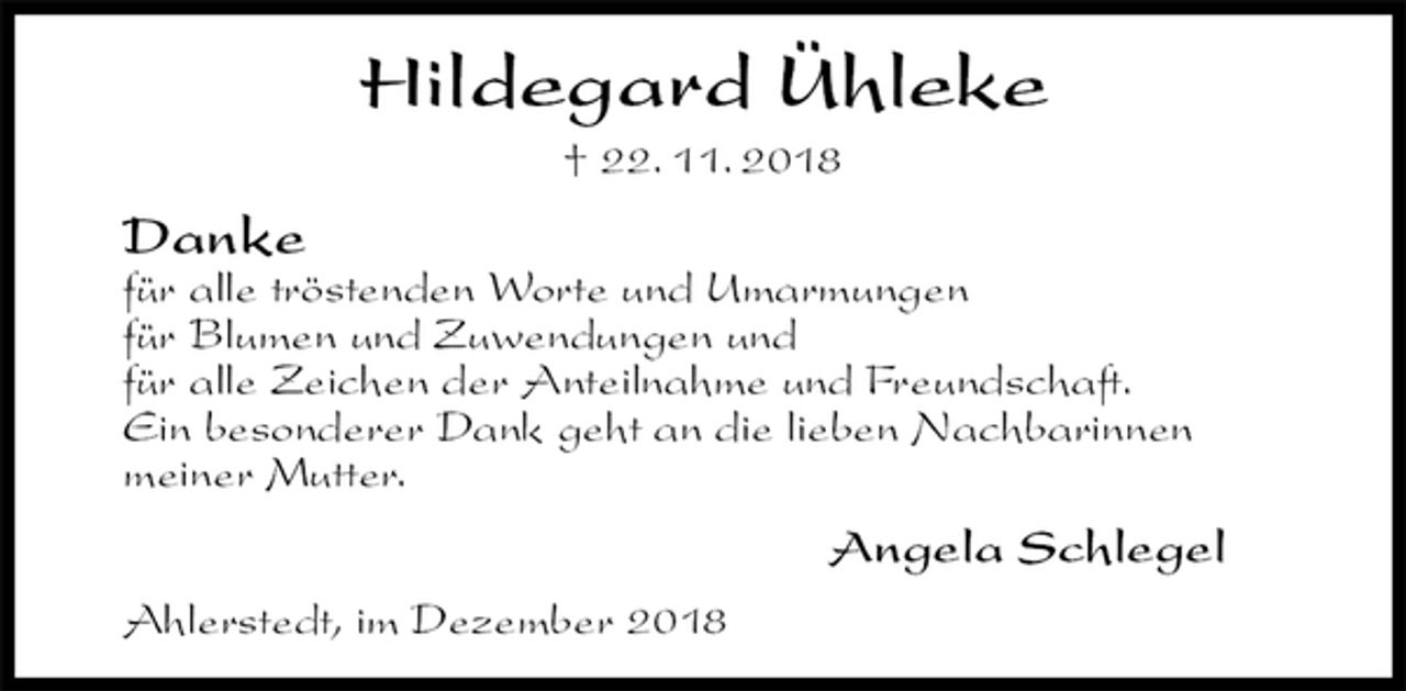 <p>Hildegard Ühleke<br />† 22. 11. 2018<br />Danke<br />für alle tröstenden Worte und Umarmungen<br />für Blumen und Zuwendungen und<br />für alle Zeichen der Anteilnahme und Freundschaft.<br />Ein besonderer Dank geht an die lieben Nachbarinnen<br />meiner Mutter.<br />Angela Schlegel<br />Ahlerstedt, im Dezember 2018</p>