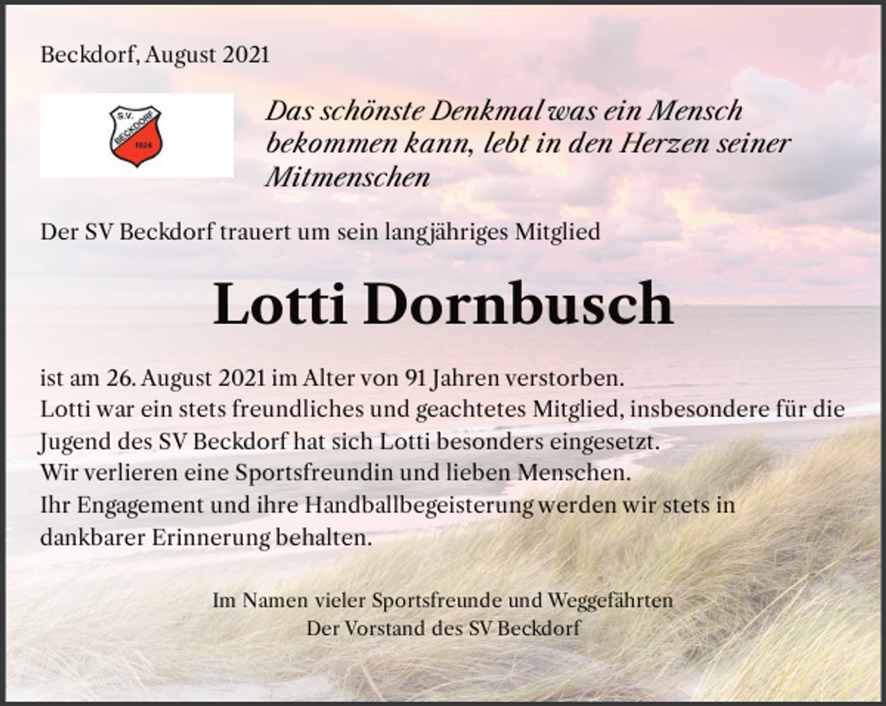<p>Beckdorf, August 2021<br />Das schönste Denkmal was ein Mensch<br />bekommen kann, lebt in den Herzen seiner<br />Mitmenschen<br />Der SV Beckdorf trauert um sein lang jähriges Mitglied<br />Lotti Dornbusch<br />ist am 26. August 2021 im Alter von 91 Jahren verstorben.<br />Lotti war ein stets freundliches und geachtetes Mitglied, insbesondere für die<br />Jugend des SV Beckdorf hat sich Lotti besonders eingesetzt.<br />Wir verlieren eine Sportsfreundin und einen lieben Menschen.<br />Ihr Engagement und ihre Handballbegeisterung werden wir stets in<br />dankbarer Erinnerung behalten.<br />Im Namen vieler Sportsfreunde und Weggefährten<br />Der Vorstand des SV Beckdorf</p>
