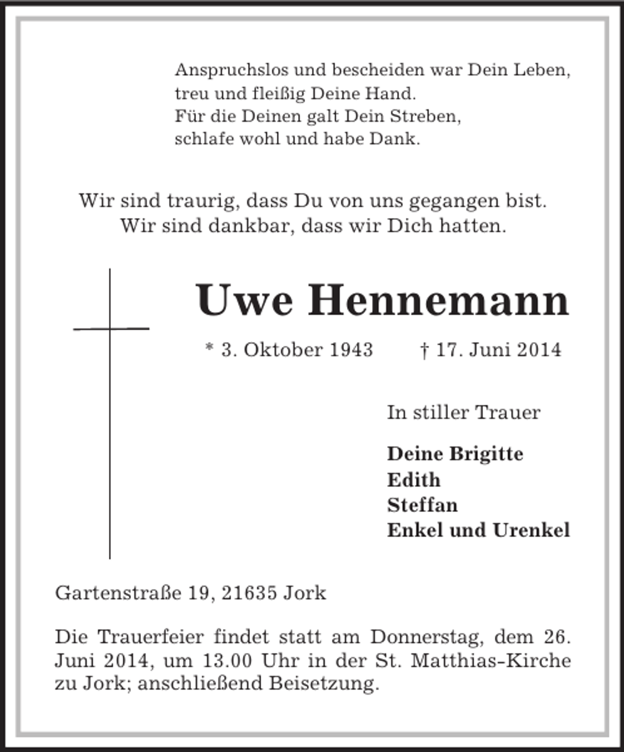 <p>Anspruchslos und bescheiden war Dein Leben,<br />treu und fleißig Deine Hand.<br />Für die Deinen galt Dein Streben,<br />schlafe wohl und habe Dank.<br />Wir sind traurig, dass Du von uns gegangen bist.<br />Wir sind dankbar, dass wir Dich hatten.<br />Uwe Hennemann<br />* 3. Oktober 1943 † 17. Juni 2014<br />In stiller Trauer</p><p>Deine Brigitte<br />Edith<br />Steffan<br />Enkel und Urenkel<br />Gartenstraße 19, 21635 Jork</p><p>Die Trauerfeier findet statt am Donnerstag, dem 26. Juni 2014, um 13.00 Uhr in der St. Matthias-Kirche zu Jork; anschließend Beisetzung.</p>