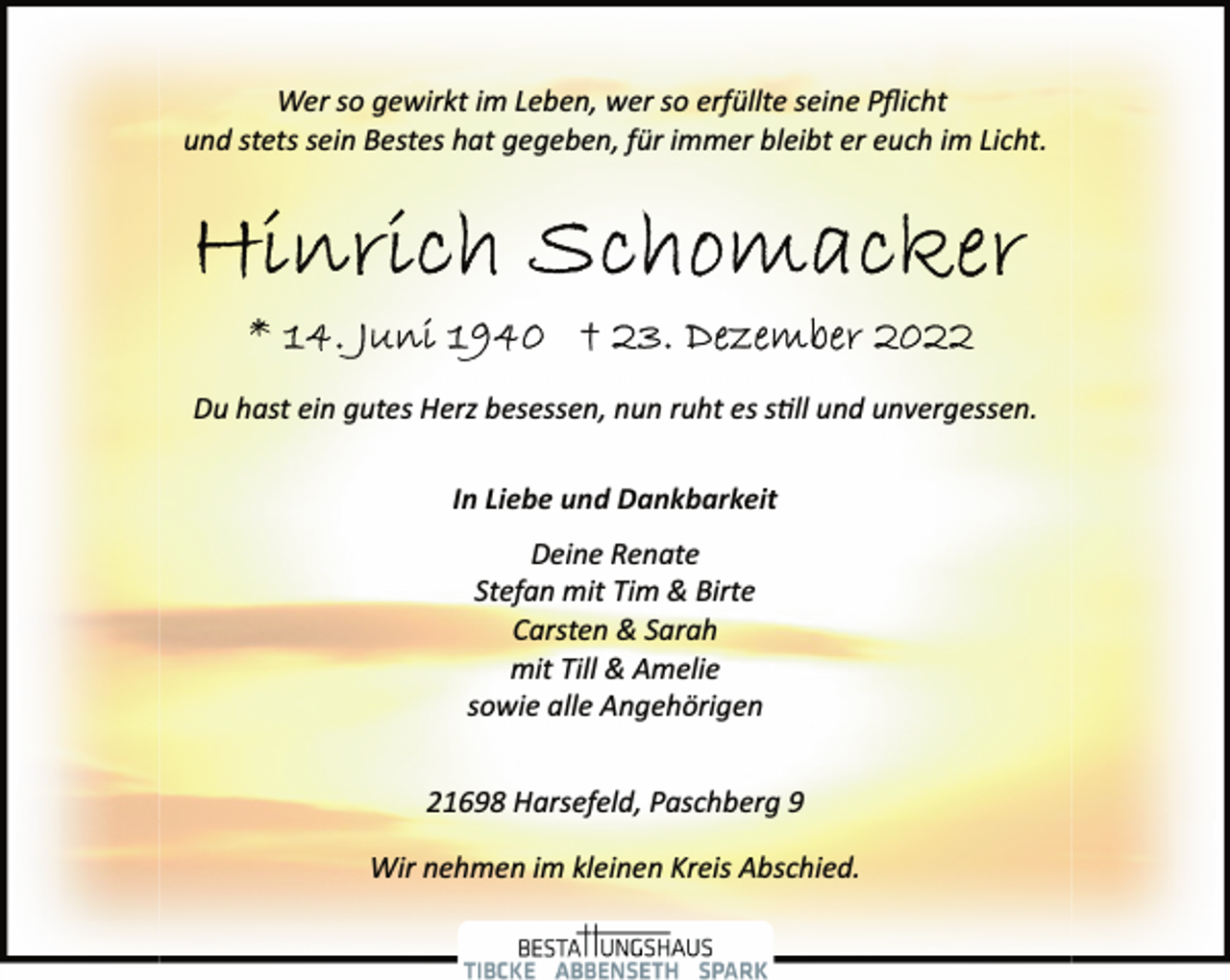 <p>Wer so gewirkt im Leben, wer so erfüllte seine Pflicht<br />und stets sein Bestes hat gegeben, für immer bleibt er euch im Licht.<br />Hinrich Schomacker<br />* 14. Juni 1940 † 23. Dezember 2022<br />Du hast ein gutes Herz besessen, nun ruht es still und unvergessen.<br />In Liebe und Dankbarkeit<br />Deine Renate<br />Stefan mit Tim &amp; Birte<br />Carsten &amp; Sarah<br />mit Till &amp; Amelie<br />sowie alle Angehörigen<br />21698 Harsefeld, Paschberg 9<br />Wir nehmen im kleinen Kreis Abschied.</p>