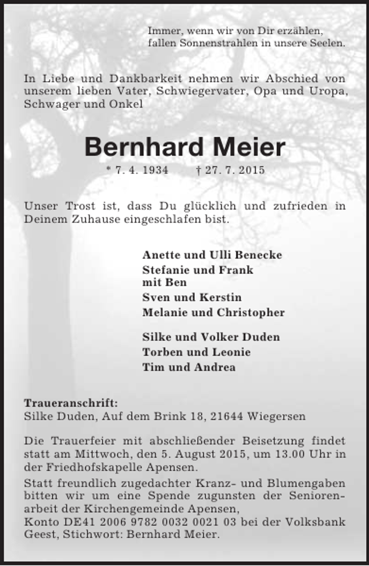 <p>Immer, wenn wir von Dir erzählen,<br />fallen Sonnenstrahlen in unsere Seelen.<br />In Liebe und Dankbarkeit nehmen wir Abschied von unserem lieben Vater, Schwiegervater, Opa und Uropa, Schwager und Onkel<br />Bernhard Meier<br />* 7. 4. 1934 † 27. 7. 2015<br />Unser Trost ist, dass Du glücklich und zufrieden in<br />Deinem Zuhause eingeschlafen bist.<br />Anette und Ulli Benecke<br />Stefanie und Frank<br />mit Ben<br />Sven und Kerstin<br />Melanie und Christopher</p><p>Silke und Volker Duden<br />Torben und Leonie<br />Tim und Andrea<br />Traueranschrift:<br />Silke Duden, Auf dem Brink 18, 21644 Wiegersen<br />Die Trauerfeier mit abschließender Beisetzung findet statt am Mittwoch, den 5. August 2015, um 13.00 Uhr in der Friedhofskapelle Apensen.<br />Statt freundlich zugedachter Kranz- und Blumengaben bitten wir um eine Spende zugunsten der Senioren-<br />arbeit der Kirchengemeinde Apensen,<br />Konto DE41 2006 9782 0032 0021 03 bei der Volksbank Geest, Stichwort: Bernhard Meier.</p>
