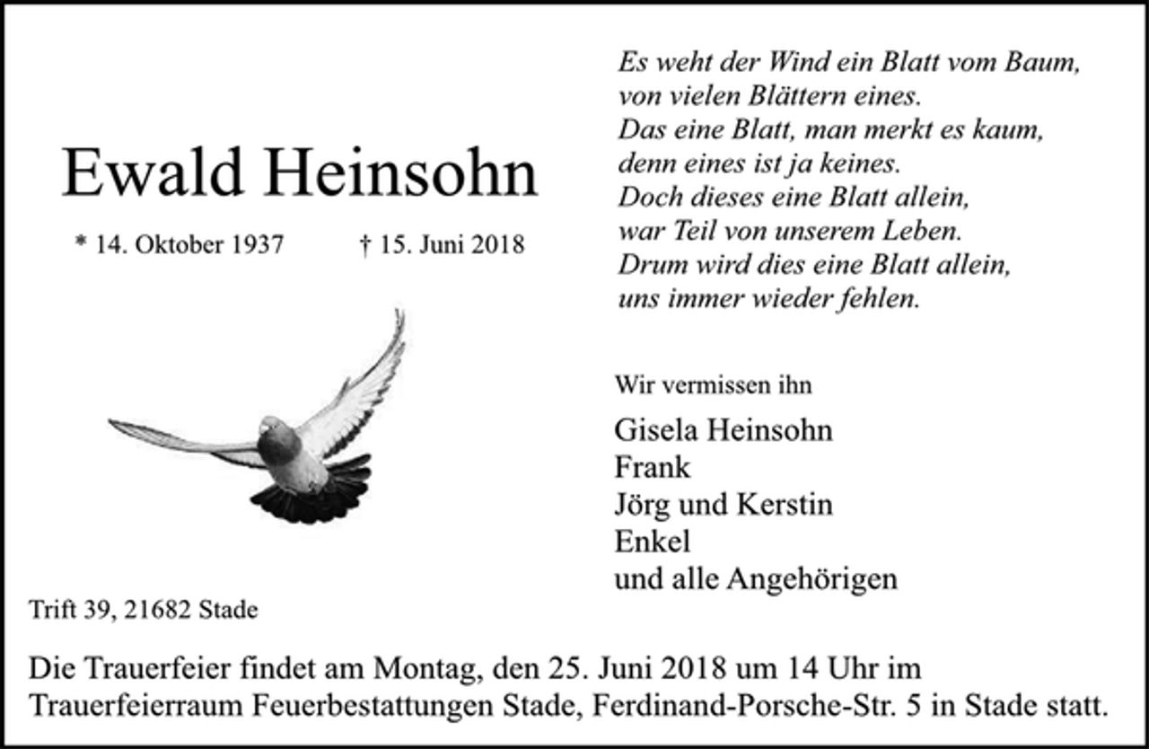 <p>Es weht der Wind ein Blatt vom Baum,<br />von vielen Blättern eines.<br />Das eine Blatt, man merkt es kaum,<br />denn eines ist ja keines.<br />Doch dieses eine Blatt allein,<br />war Teil von unserem Leben.<br />Drum wird dies eine Blatt allein,<br />uns immer wieder fehlen.<br />Ewald Heinsohn<br />* 14. Oktober 1937 † 15. Juni 2018<br />Wir vermissen ihn<br />Gisela Heinsohn<br />Frank<br />Jörg und Kerstin<br />Enkel<br />und alle Angehörigen<br />Trift 39, 21682 Stade<br />Die Trauerfeier findet am Montag, den 25. Juni 2018 um 14 Uhr im<br />Trauerfeierraum Feuerbestattungen Stade, Ferdinand-Porsche-Str. 5 in Stade statt.</p>