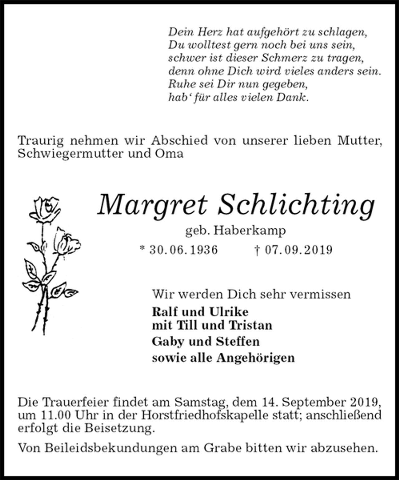 <p>Dein Herz hat aufgehört zu schlagen,<br />Du wolltest gern noch bei uns sein,<br />schwer ist dieser Schmerz zu tragen,<br />denn ohne Dich wird vieles anders sein.<br />Ruhe sei Dir nun gegeben,<br />hab‘ für alles vielen Dank.<br />Traurig nehmen wir Abschied von unserer lieben Mutter, Schwiegermutter und Oma<br />Margret Schlichting<br />geb. Haberkamp<br />* 30. 06. 1936 † 07. 09. 2019<br />Wir werden Dich sehr vermissen<br />Ralf und Ulrike<br />mit Till und Tristan<br />Gaby und Steffen<br />sowie alle Angehörigen<br />Die Trauerfeier findet am Samstag, dem 14. September 2019,<br />um 11.00 Uhr in der Horstfriedhofskapelle statt; anschließend<br />erfolgt die Beisetzung.<br />Von Beileidsbekundungen am Grabe bitten wir abzusehen.</p>