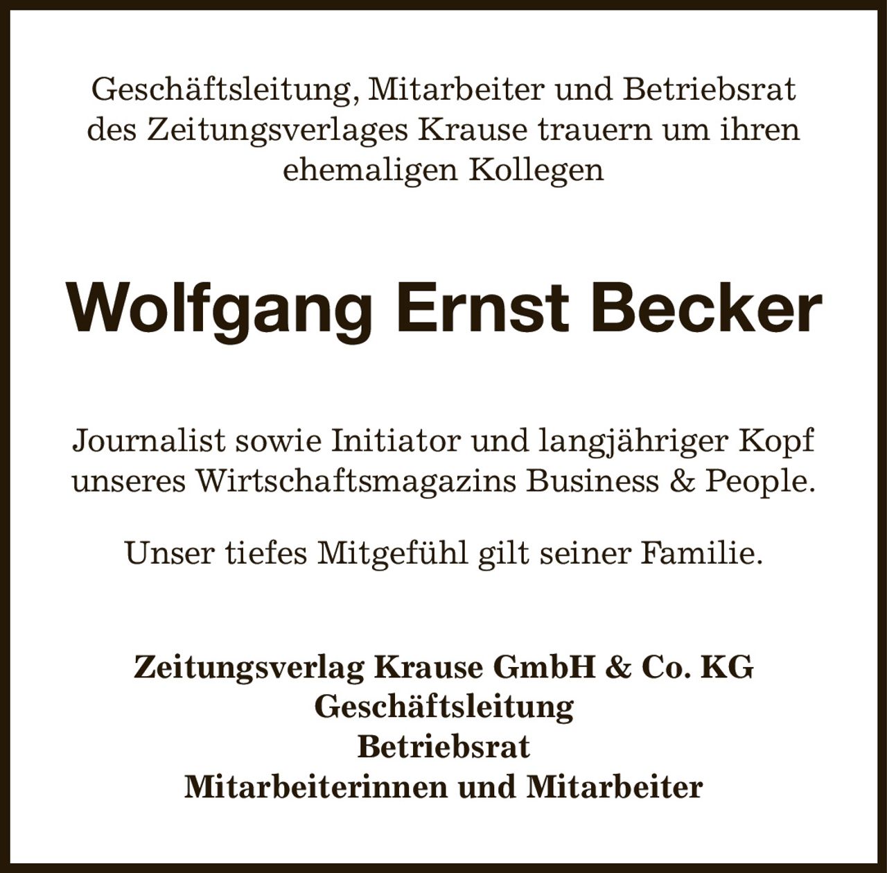 Geschäftsleitung, Mitarbeiter und Betriebsrat
des Zeitungsverlages Krause trauern um ihren
ehemaligen Kollegen
Wolfgang Ernst Becker
Journalist sowie Initiator und langjähriger Kopf unseres Wirtschaftsmagazins Business & People.
Unser tiefes Mitgefühl gilt seiner Familie.
Zeitungsverlag Krause GmbH & Co. KG
Geschäftsleitung
Betriebsrat
Mitarbeiterinnen und Mitarbeiter