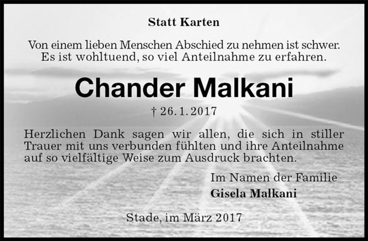 <p>Statt Karten<br />Von einem lieben Menschen Abschied zu nehmen ist schwer.<br />Es ist wohltuend, so viel Anteilnahme zu erfahren.<br />Chander Malkani<br />† 26. 1. 2017<br />Herzlichen Dank sagen wir allen, die sich in stiller Trauer mit uns verbunden fühlten und ihre Anteilnahme auf so vielfältige Weise zum Ausdruck brachten.<br />Im Namen der Familie<br />Gisela Malkani<br />Stade, im März 2017</p>