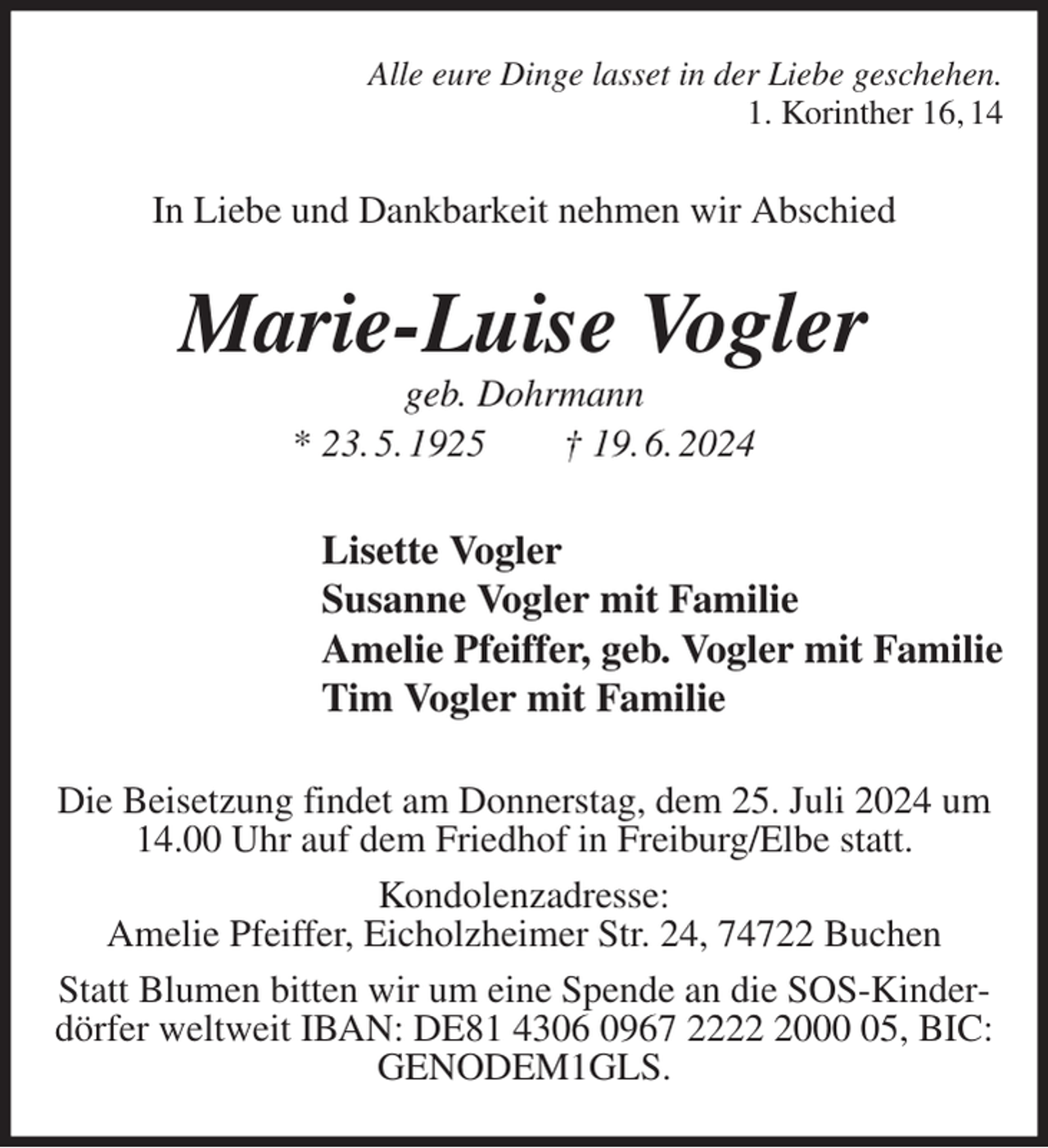 <p>Alle eure Dinge lasset in der Liebe geschehen.<br />1. Korinther 16, 14<br />In Liebe und Dankbarkeit nehmen wir Abschied<br />Marie-Luise Vogler<br />geb. Dohrmann<br />* 23. 5. 1925 † 19. 6. 2024<br />Lisette Vogler<br />Susanne Vogler mit Familie<br />Amelie Pfeiffer, geb. Vogler mit Familie<br />Tim Vogler mit Familie<br />Die Beisetzung findet am Donnerstag, dem 25. Juli 2024 um 14.00 Uhr auf dem Friedhof in Freiburg/Elbe statt.<br />Kondolenzadresse:<br />Amelie Pfeiffer, Eicholzheimer Str. 24, 74722 Buchen<br />Statt Blumen bitten wir um eine Spende an die SOS-Kinderdörfer weltweit IBAN: DE81 4306 0967 2222 2000 05, BIC: GENODEM1GLS.</p>