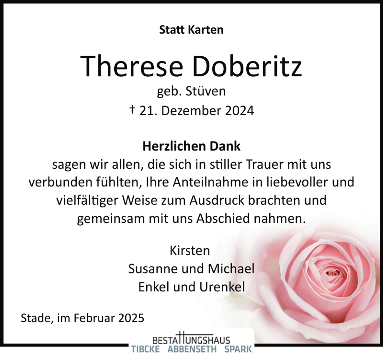 <p>Statt Karten</p>
<p>Therese Doberitz<br />geb. Stüven<br />† 21. Dezember 2024</p>
<p>Herzlichen Dank<br />sagen wir allen, die sich in stiller Trauer mit uns<br />verbunden fühlten, Ihre Anteilnahme in liebevoller und<br />vielfältiger Weise zum Ausdruck brachten und<br />gemeinsam mit uns Abschied nahmen.<br />Kirsten<br />Susanne und Michael<br />Enkel und Urenkel<br />Stade, im Februar 2025</p>