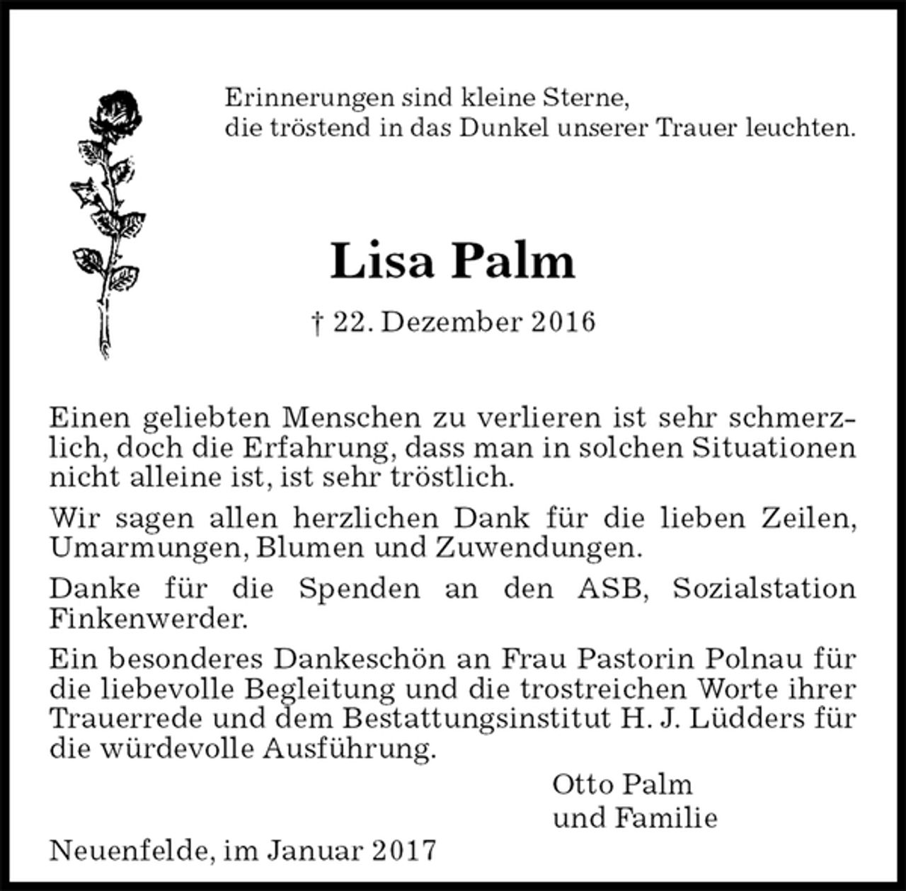 <p>Erinnerungen sind kleine Sterne,<br />die tröstend in das Dunkel unserer Trauer leuchten.<br />Lisa Palm<br />† 22. Dezember 2016<br />Einen geliebten Menschen zu verlieren ist sehr schmerzlich, doch die Erfahrung, dass man in solchen Situationen nicht alleine ist, ist sehr tröstlich.<br />Wir sagen allen herzlichen Dank für die lieben Zeilen, Umarmungen, Blumen und Zuwendungen.<br />Danke für die Spenden an den ASB, Sozialstation<br />Finkenwerder.<br />Ein besonderes Dankeschön an Frau Pastorin Polnau für die liebevolle Begleitung und die trostreichen Worte ihrer Trauerrede und dem Bestattungsinstitut H. J. Lüdders für die würdevolle Ausführung.<br />Otto Palm<br />und Familie<br />Neuenfelde, im Januar 2017</p>