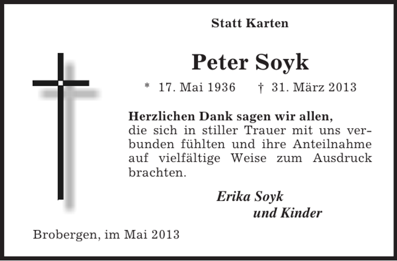 <p>Statt Karten<br />Peter Soyk<br />* 17. Mai 1936 † 31. März 2013<br />Herzlichen Dank sagen wir allen,<br />die sich in stiller Trauer mit uns verbunden fühlten und ihre Anteilnahme auf vielfältige Weise zum Ausdruck brachten.<br />Erika Soyk<br />und Kinder<br />Brobergen, im Mai 2013</p>