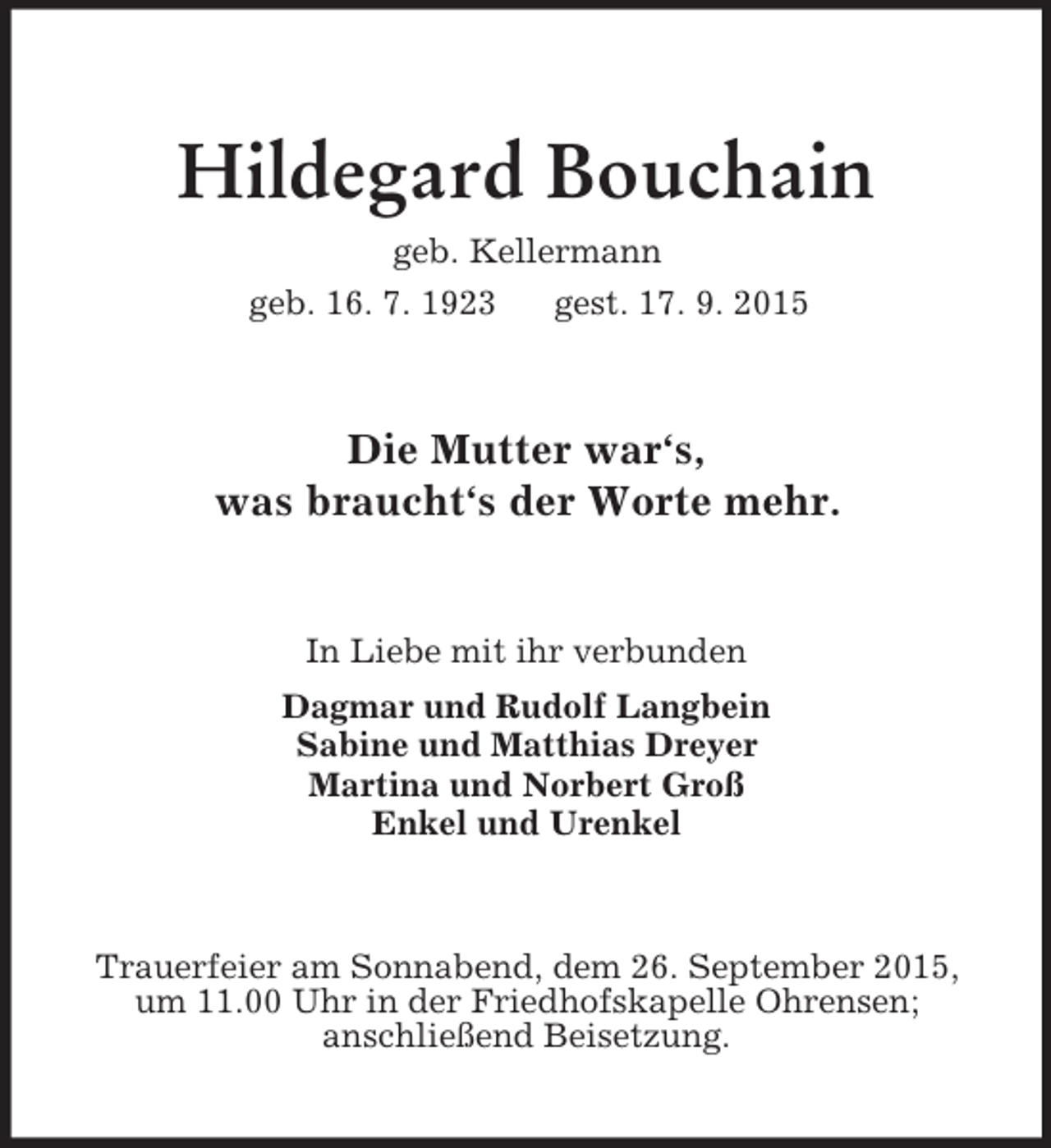<p>Hildegard Bouchain<br />geb. Kellermann<br />geb. 16. 7. 1923 gest. 17. 9. 2015<br />Die Mutter war‘s,<br />was braucht‘s der Worte mehr.<br />In Liebe mit ihr verbunden<br />Dagmar und Rudolf Langbein<br />Sabine und Matthias Dreyer<br />Martina und Norbert Groß<br />Enkel und Urenkel<br />Trauerfeier am Sonnabend, dem 26. September 2015,<br />um 11.00 Uhr in der Friedhofskapelle Ohrensen;<br />anschließend Beisetzung.</p>
