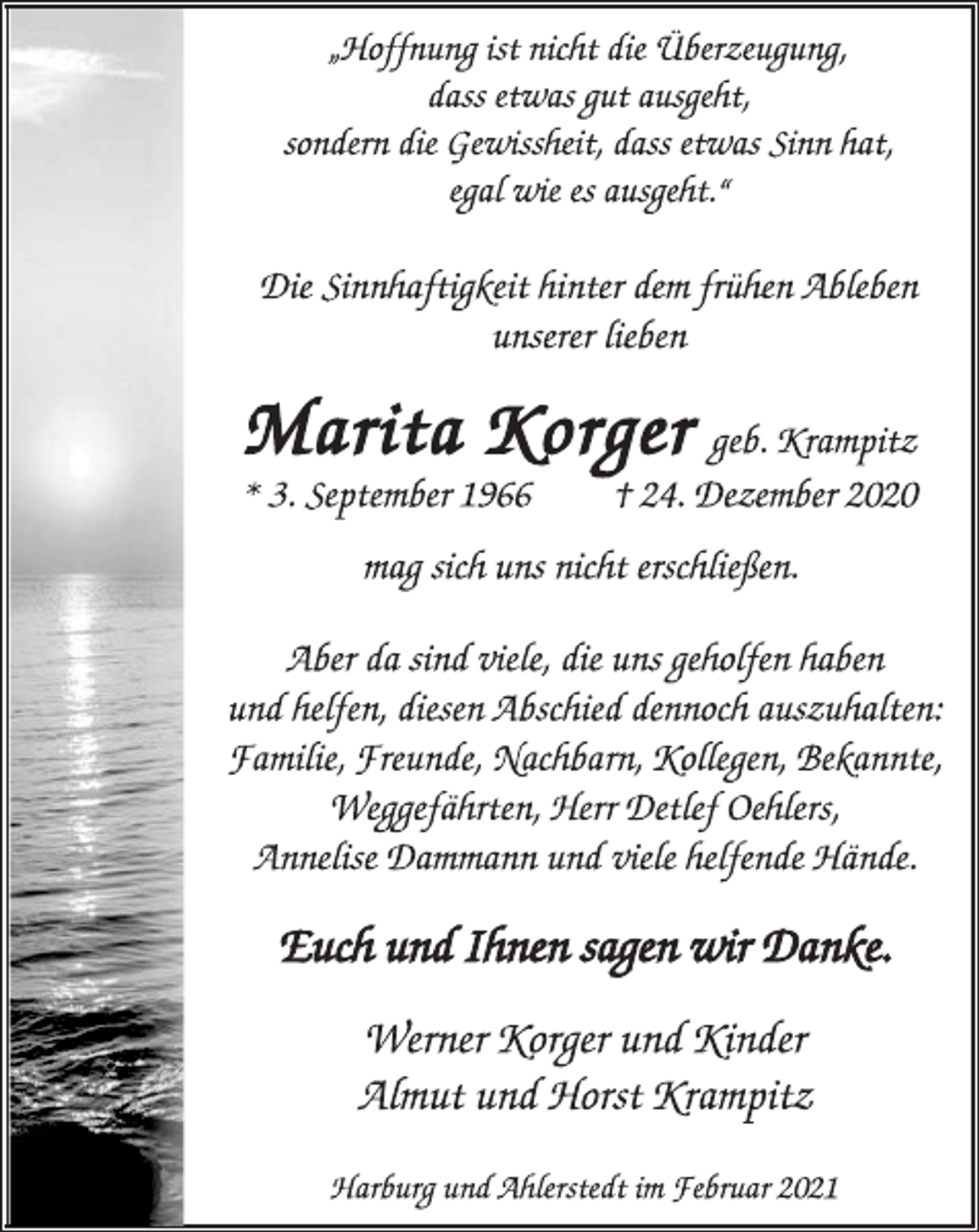 <p>„Hoffnung ist nicht die Überzeugung,<br />dass etwas gut ausgeht,<br />sondern die Gewissheit, dass etwas Sinn hat,<br />egal wie es ausgeht.“<br />Die Sinnhaftigkeit hinter dem frühen Ableben<br />unserer lieben<br />Marita Korger geb. Krampitz<br />* 3. September 1966 † 24. Dezember 2020<br />mag sich uns nicht erschließen.<br />Aber da sind viele, die uns geholfen haben<br />und helfen, diesen Abschied dennoch auszuhalten:<br />Familie, Freunde, Nachbarn, Kollegen, Bekannte,<br />Weggefährten, Herr Detlef Oehlers,<br />Annelise Dammann und viele helfende Hände.<br />Euch und Ihnen sagen wir Danke.<br />Werner Korger und Kinder<br />Almut und Horst Krampitz<br />Harburg und Ahlerstedt im Februar 2021</p>