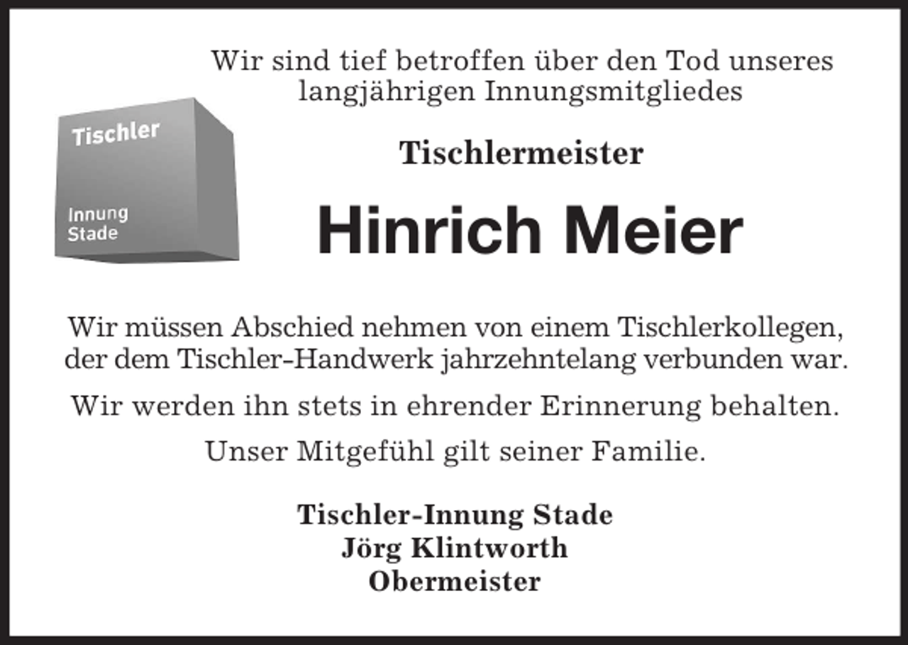 <p>Wir sind tief betroffen über den Tod unseres<br />langjährigen Innungsmitgliedes</p><p>Tischlermeister<br />Hinrich Meier<br />Wir müssen Abschied nehmen von einem Tischlerkollegen,<br />der dem Tischler-Handwerk jahrzehntelang verbunden war.<br />Wir werden ihn stets in ehrender Erinnerung behalten.<br />Unser Mitgefühl gilt seiner Familie.<br />Tischler-Innung Stade<br />Jörg Klintworth<br />Obermeister</p>
