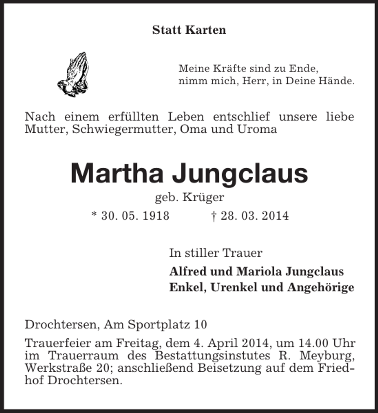 <p>Statt Karten<br />Meine Kräfte sind zu Ende,<br />nimm mich, Herr, in Deine Hände.<br />Nach einem erfüllten Leben entschlief unsere liebe Mutter, Schwiegermutter, Oma und Uroma<br />Martha Jungclaus<br />geb. Krüger<br />* 30. 05. 1918 † 28. 03. 2014<br />In stiller Trauer<br />Alfred und Mariola Jungclaus<br />Enkel, Urenkel und Angehörige<br />Drochtersen, Am Sportplatz 10<br />Trauerfeier am Freitag, dem 4. April 2014, um 14.00 Uhr im Trauerraum des Bestattungsinstutes R. Meyburg, Werkstraße 20; anschließend Beisetzung auf dem Friedhof Drochtersen.</p>