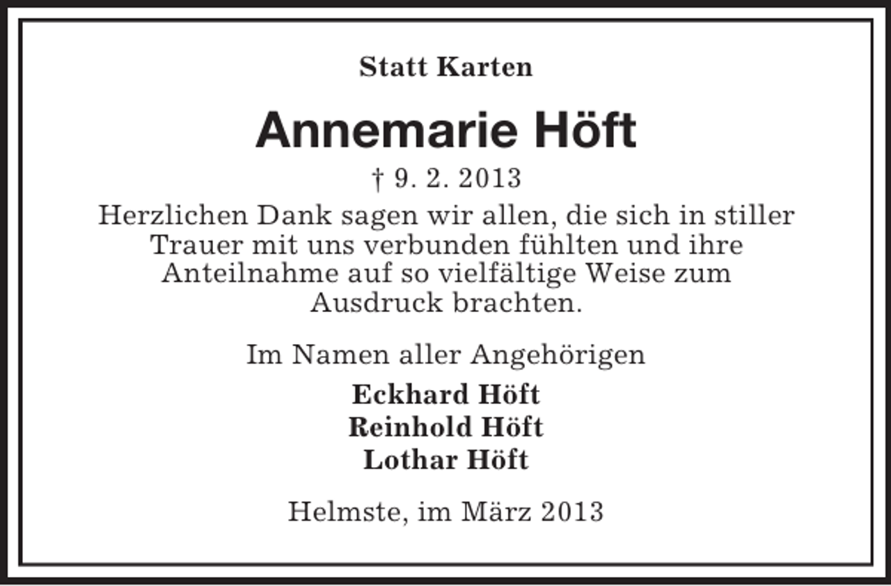 <p>Statt Karten</p><p>Annemarie Höft<br />† 9. 2. 2013<br />Herzlichen Dank sagen wir allen, die sich in stiller<br />Trauer mit uns verbunden fühlten und ihre<br />Anteilnahme auf so vielfältige Weise zum<br />Ausdruck brachten.<br />Im Namen aller Angehörigen<br />Eckhard Höft<br />Reinhold Höft<br />Lothar Höft<br />Helmste, im März 2013</p>