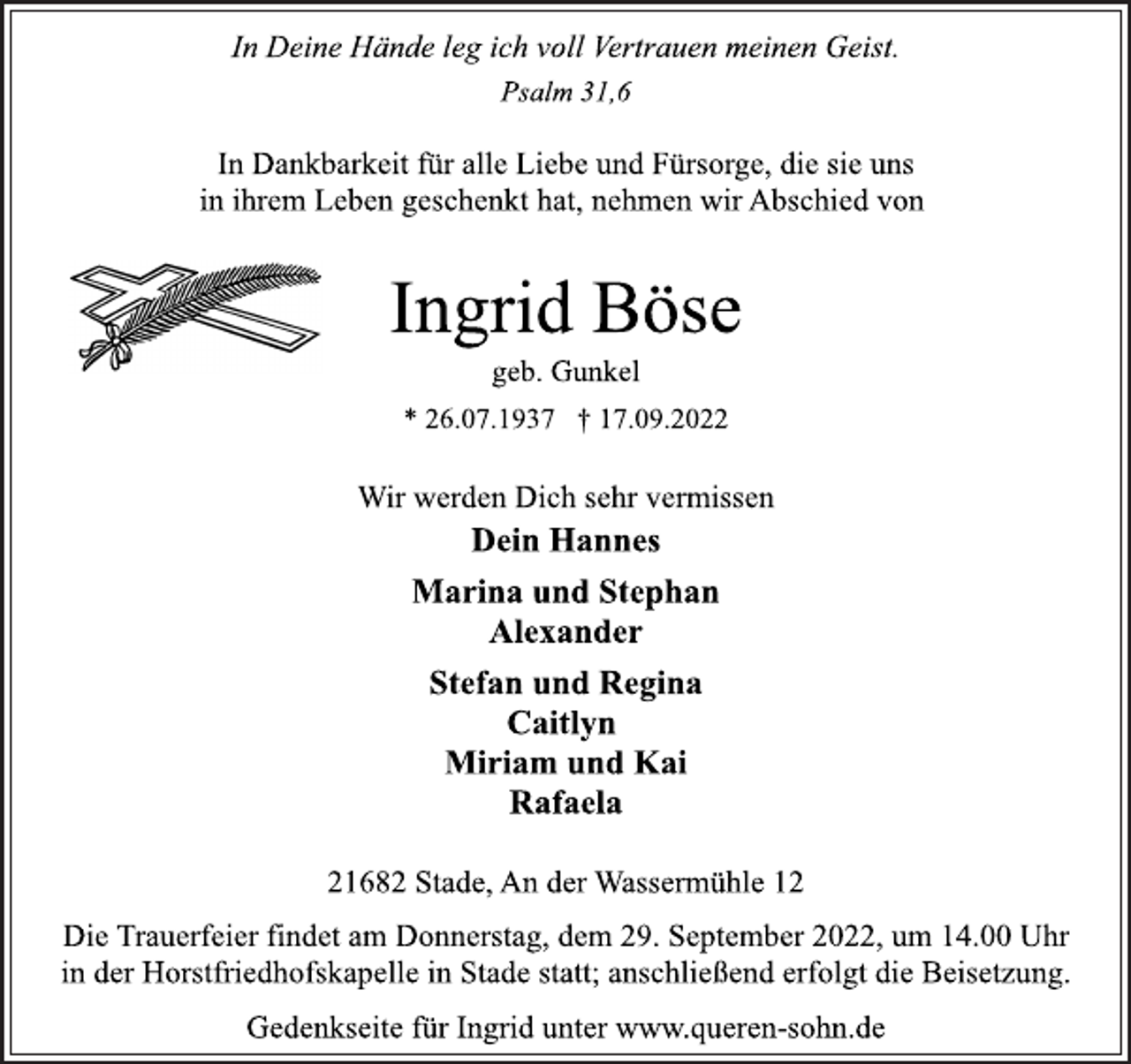 <p>In Deine Hände leg ich voll Vertrauen meinen Geist.<br />Psalm 31,6<br />In Dankbarkeit für alle Liebe und Fürsorge, die sie uns<br />in ihrem Leben geschenkt hat, nehmen wir Abschied von<br />Ingrid Böse<br />geb. Gunkel<br />* 26.07.1937 † 17.09.2022<br />Wir werden Dich sehr vermissen<br />Dein Hannes<br />Marina und Stephan<br />Alexander<br />Stefan und Regina<br />Caitlyn<br />Miriam und Kai<br />Rafaela<br />21682 Stade, An der Wassermühle 12<br />Die Trauerfeier findet am Donnerstag, dem 29. September 2022, um 14.00 Uhr<br />in der Horstfriedhofskapelle in Stade statt; anschließend erfolgt die Beisetzung.<br />Gedenkseite für Ingrid unter www.queren-sohn.de</p>