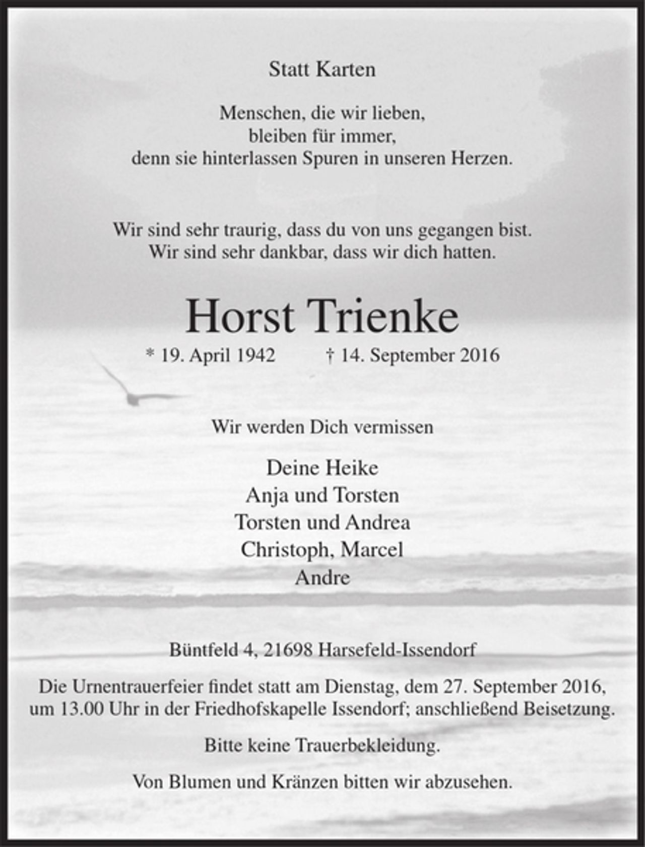 <p>Statt Karten<br />Menschen, die wir lieben,<br />bleiben für immer,<br />denn sie hinterlassen Spuren in unseren Herzen.<br />Wir sind sehr traurig, dass du von uns gegangen bist.<br />Wir sind sehr dankbar, dass wir dich hatten.<br />Horst Trienke<br />* 19.April1942 + 14. September2016<br />Wir werden Dich vermissen<br />Deine Heike<br />Anja und Torsten<br />Torsten und Andrea<br />Christoph, Marcel<br />Andre<br />Büntfeld 4, 21 698 Harsefeld-Issendorf<br />Die Umentrauerfeier findet statt am Dienstag, dem 27. September 2016,<br />um 13.00 Uhr in der Friedhofskapelle Issendorf; anschließend Beisetzung.<br />Bitte keine Trauerbekleidung.<br />Von Blumen und Kränzen bitten wir abzusehen.</p>