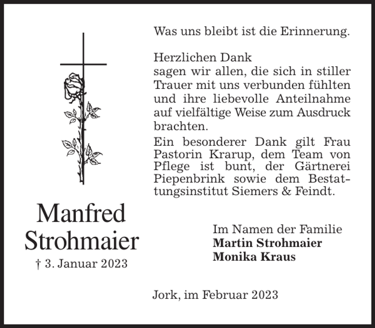 <p>Was uns bleibt ist die Erinnerung.</p><p>Herzlichen Dank<br />sagen wir allen, die sich in stiller Trauer mit uns verbunden fühlten und ihre liebevolle Anteilnahme auf vielfältige Weise zum Ausdruck brachten.<br />Ein besonderer Dank gilt Frau Pastorin Krarup, dem Team von Pflege ist bunt, der Gärtnerei<br />Piepenbrink sowie dem Bestattungsinstitut Siemers &amp; Feindt.<br />Im Namen der Familie<br />Martin Strohmaier<br />Monika Kraus<br />Jork, im Februar 2023<br />Manfred<br />Strohmaier<br />† 3. Januar 2023</p>