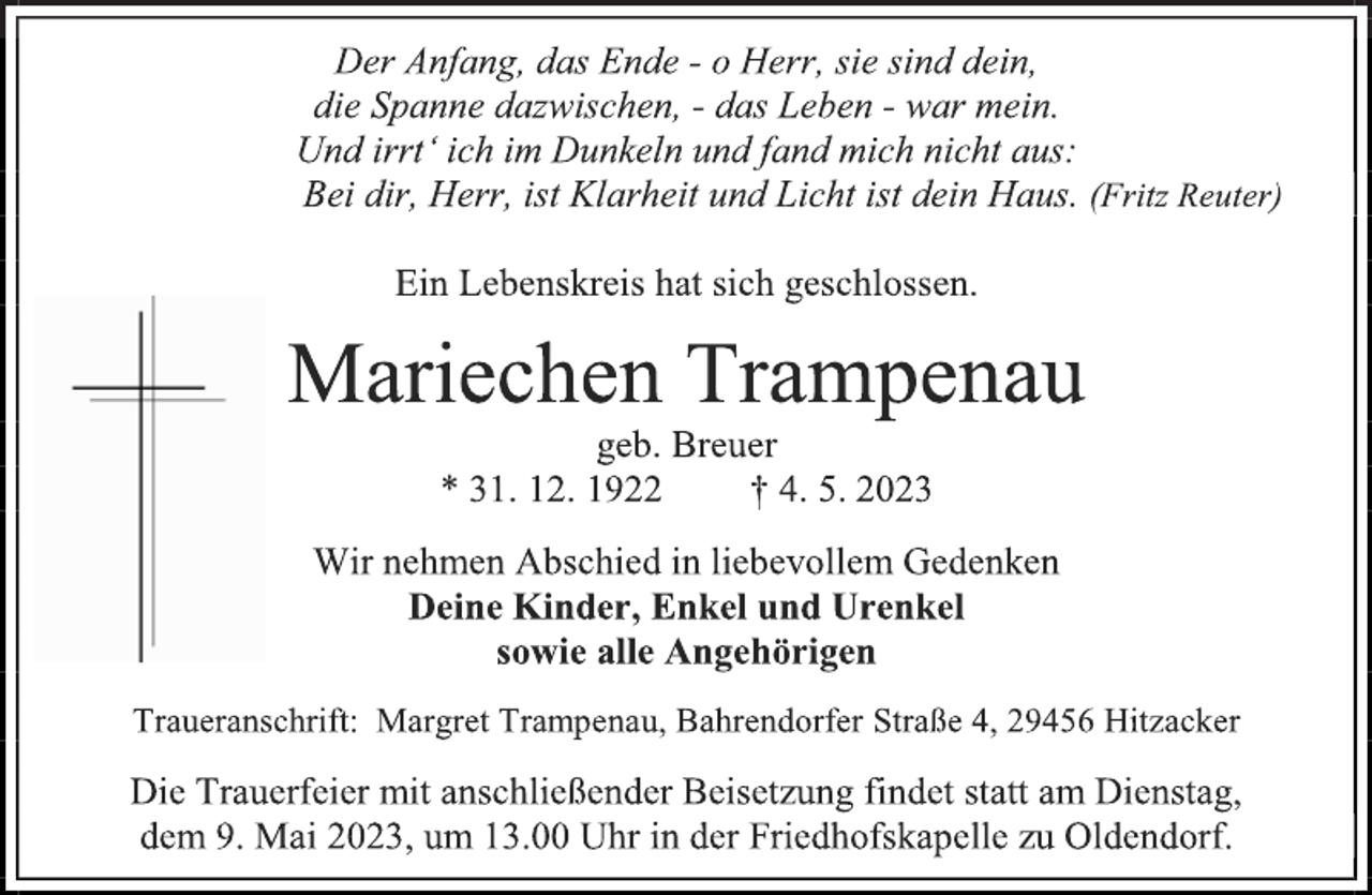 <p>Der Anfang, das Ende - o Herr, sie sind dein,<br />die Spanne dazwischen, - das Leben - war mein.<br />Und irrt' ich im Dunkeln und fand mich nicht aus:<br />Bei dir, Herr, ist Klarheit und Licht ist dein Haus. (Fritz Reuter)<br />Ein Lebenskreis hat sich geschlossen.<br />Mariechen Trampenau<br />geb. Breuer<br />* 31. 12. 1922 † 4. 5. 2023<br />Wir nehmen Abschied in liebevollem Gedenken<br />Deine Kinder, Enkel und Urenkel<br />sowie alle Angehörigen<br />Traueranschrift: Margret Trampenau, Bahrendorfer Straße 4, 29456 Hitzacker<br />Die Trauerfeier mit anschließender Beisetzung findet statt am Dienstag, dem 9. Mai 2023, um 13.00 Uhr in der Friedhofskapelle zu Oldendorf.</p>