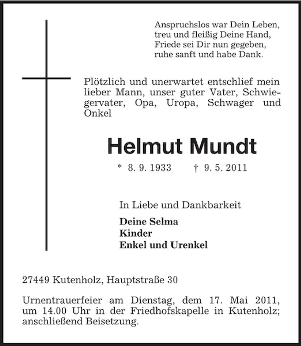 <p>Anspruchslos war Dein Leben, treu und fleißig Deine Hand, Friede sei Dir nun gegeben, ruhe sanft und habe Dank.</p><p>Plötzlich und unerwartet entschlief mein lieber Mann, unser guter Vater, Schwiegervater, Opa, Uropa, Schwager und Onkel</p><p>Helmut Mundt<br />* 8. 9. 1933 † 9. 5. 2011 In Liebe und Dankbarkeit Deine Selma Kinder Enkel und Urenkel</p><p>27449 Kutenholz, Hauptstraße 30 Urnentrauerfeier am Dienstag, dem 17. Mai 2011, um 14.00 Uhr in der Friedhofskapelle in Kutenholz; anschließend Beisetzung.</p>