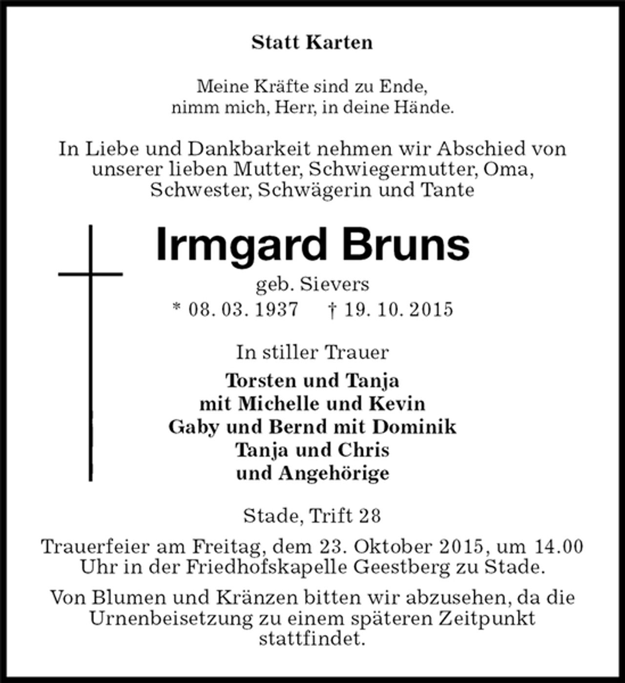 <p>Statt Karten<br />Meine Kräfte sind zu Ende,<br />nimm mich, Herr, in deine Hände.<br />In Liebe und Dankbarkeit nehmen wir Abschied von<br />unserer lieben Mutter, Schwiegermutter, Oma,<br />Schwester, Schwägerin und Tante<br />Irmgard Bruns<br />geb. Sievers<br />* 08. 03. 1937 † 19. 10. 2015<br />In stiller Trauer<br />Torsten und Tanja<br />mit Michelle und Kevin<br />Gaby und Bernd mit Dominik<br />Tanja und Chris<br />und Angehörige<br />Stade, Trift 28<br />Trauerfeier am Freitag, dem 23. Oktober 2015, um 14.00 Uhr in der Friedhofskapelle Geestberg zu Stade.<br />Von Blumen und Kränzen bitten wir abzusehen, da die<br />Urnenbeisetzung zu einem späteren Zeitpunkt<br />stattfindet.</p>