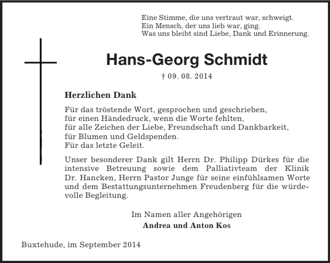 <p>Eine Stimme, die uns vertraut war, schweigt.<br />Ein Mensch, der uns lieb war, ging.<br />Was uns bleibt sind Liebe, Dank und Erinnerung.<br />Hans-Georg Schmidt<br />† 09. 08. 2014<br />Herzlichen Dank<br />Für das tröstende Wort, gesprochen und geschrieben,<br />für einen Händedruck, wenn die Worte fehlten,<br />für alle Zeichen der Liebe, Freundschaft und Dankbarkeit,<br />für Blumen und Geldspenden.<br />Für das letzte Geleit.<br />Unser besonderer Dank gilt Herrn Dr. Philipp Dürkes für die intensive Betreuung sowie dem Palliativteam der Klinik<br />Dr. Hancken, Herrn Pastor Junge für seine einfühlsamen Worte und dem Bestattungsunternehmen Freudenberg für die würdevolle Begleitung.<br />Im Namen aller Angehörigen<br />Andrea und Anton Kos<br />Buxtehude, im September 2014</p>