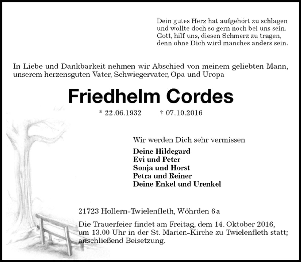 <p>Dein gutes Herz hat aufgehört zu schlagen<br />und wollte doch so gern noch bei uns sein.<br />Gott, hilf uns, diesen Schmerz zu tragen,<br />denn ohne Dich wird manches anders sein.<br />Friedhelm Cordes<br />* 22.06.1932 † 07.10.2016<br />Wir werden Dich sehr vermissen<br />Deine Hildegard<br />Evi und Peter<br />Sonja und Horst<br />Petra und Reiner<br />Deine Enkel und Urenkel<br />21723 Hollern-Twielenfleth, Wöhrden 6 a<br />Die Trauerfeier findet am Freitag, dem 14. Oktober 2016,<br />um 13.00 Uhr in der St. Marien-Kirche zu Twielenfleth statt;<br />anschließend Beisetzung.<br />In Liebe und Dankbarkeit nehmen wir Abschied von meinem geliebten Mann, unserem herzensguten Vater, Schwiegervater, Opa und Uropa</p>
