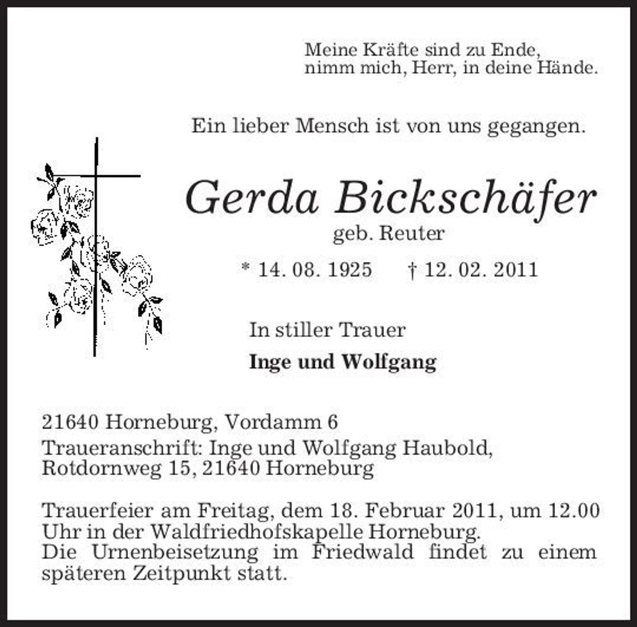 <p>Meine Kräfte sind zu Ende,<br />nimm mich, Herr, in deine Hände.<br />Ein lieber Mensch ist von uns gegangen.<br />Gerda Bickschäfer<br />geb. Reuter<br />* 14. 08. 1925 † 12. 02. 2011<br />In stiller Trauer<br />Inge und Wolfgang<br />21640 Horneburg, Vordamm 6<br />Traueranschrift: Inge und Wolfgang Haubold,<br />Rotdornweg 15, 21640 Horneburg<br />Trauerfeier am Freitag, dem 18. Februar 2011, um 12.00 Uhr in der Waldfriedhofskapelle Horneburg.<br />Die Urnenbeisetzung im Friedwald findet zu einem<br />späteren Zeitpunkt statt.</p>