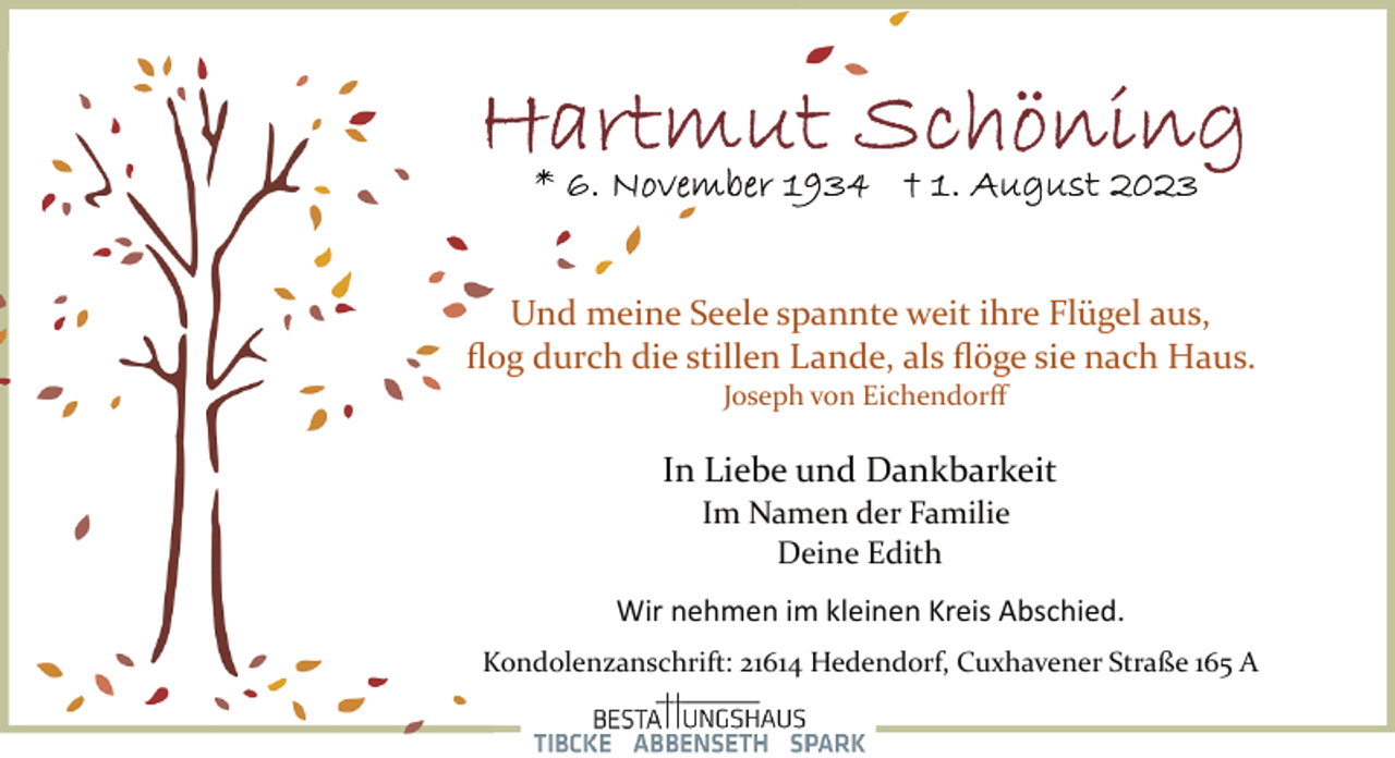 <p>Hartmut Schöning<br />* 6. November 1934 + 1. August 2023<br />Und meine Seele spannte weit ihre Flügel aus,</p><p>flog durch die stillen Lande, als flöge sie nach Haus.<br />Joseph von Eichendorff<br />In Liebe und Dankbarkeit<br />Im Namen der Familie<br />Deine Edith<br />Wir nehmen im kleinen Kreis Abschied.<br />Kondolenzanschrift: 21614 Hedendorf, Cuxhavener Straße 165 A</p>