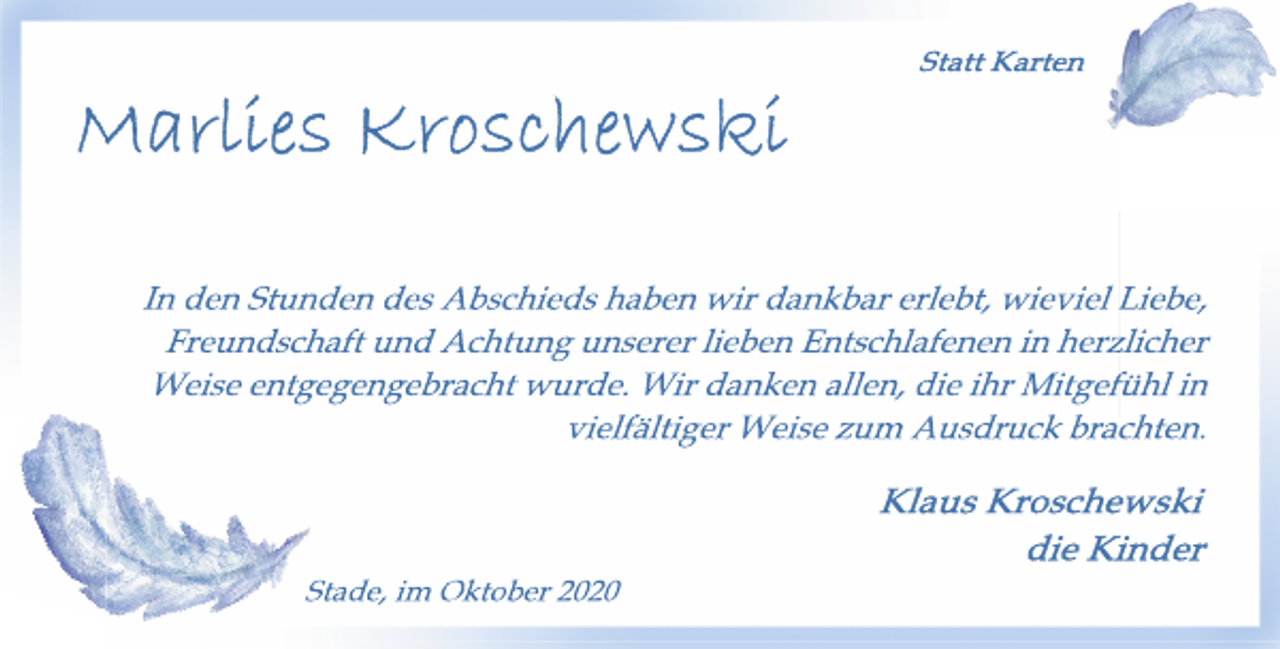 <p>Statt Karten<br />Marlies Kroschewski<br />geb. Krause<br />† 26. September 2020<br />In den Stunden des Abschieds haben wir dankbar erlebt, wieviel Liebe, Freundschaft und Achtung unserer lieben Entschlafenen in herzlicher Weise entgegengebracht wurde. Wir danken allen, die ihr Mitgefühl in vielfältiger Weise zum Ausdruck brachten.<br />Klaus Kroschewski<br />die Kinder<br />Stade, im Oktober 2020</p>