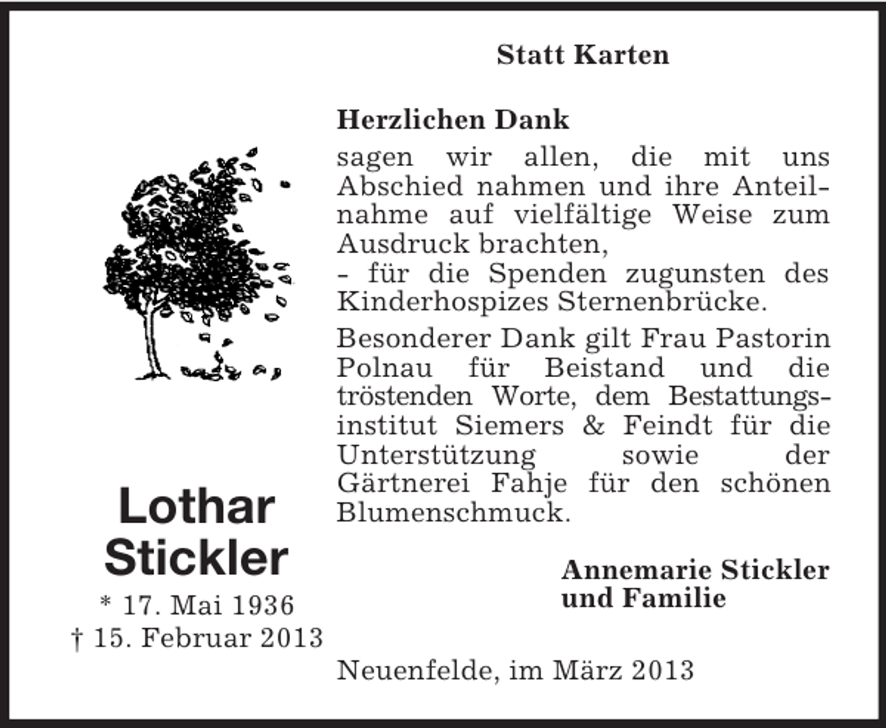 <p>Statt Karten</p><p>Lothar<br />Stickler<br />* 17. Mai 1936<br />† 15. Februar 2013</p><p>Herzlichen Dank<br />sagen wir allen, die mit uns<br />Abschied nahmen und ihre Anteilnahme auf vielfältige Weise zum<br />Ausdruck brachten,<br />- für die Spenden zugunsten des<br />Kinderhospizes Sternenbrücke.<br />Besonderer Dank gilt Frau Pastorin<br />Polnau für Beistand und die<br />tröstenden Worte, dem Bestattungsinstitut Siemers &amp; Feindt für die<br />Unterstützung<br />sowie<br />der<br />Gärtnerei Fahje für den schönen<br />Blumenschmuck.<br />Annemarie Stickler<br />und Familie<br />Neuenfelde, im März 2013</p>