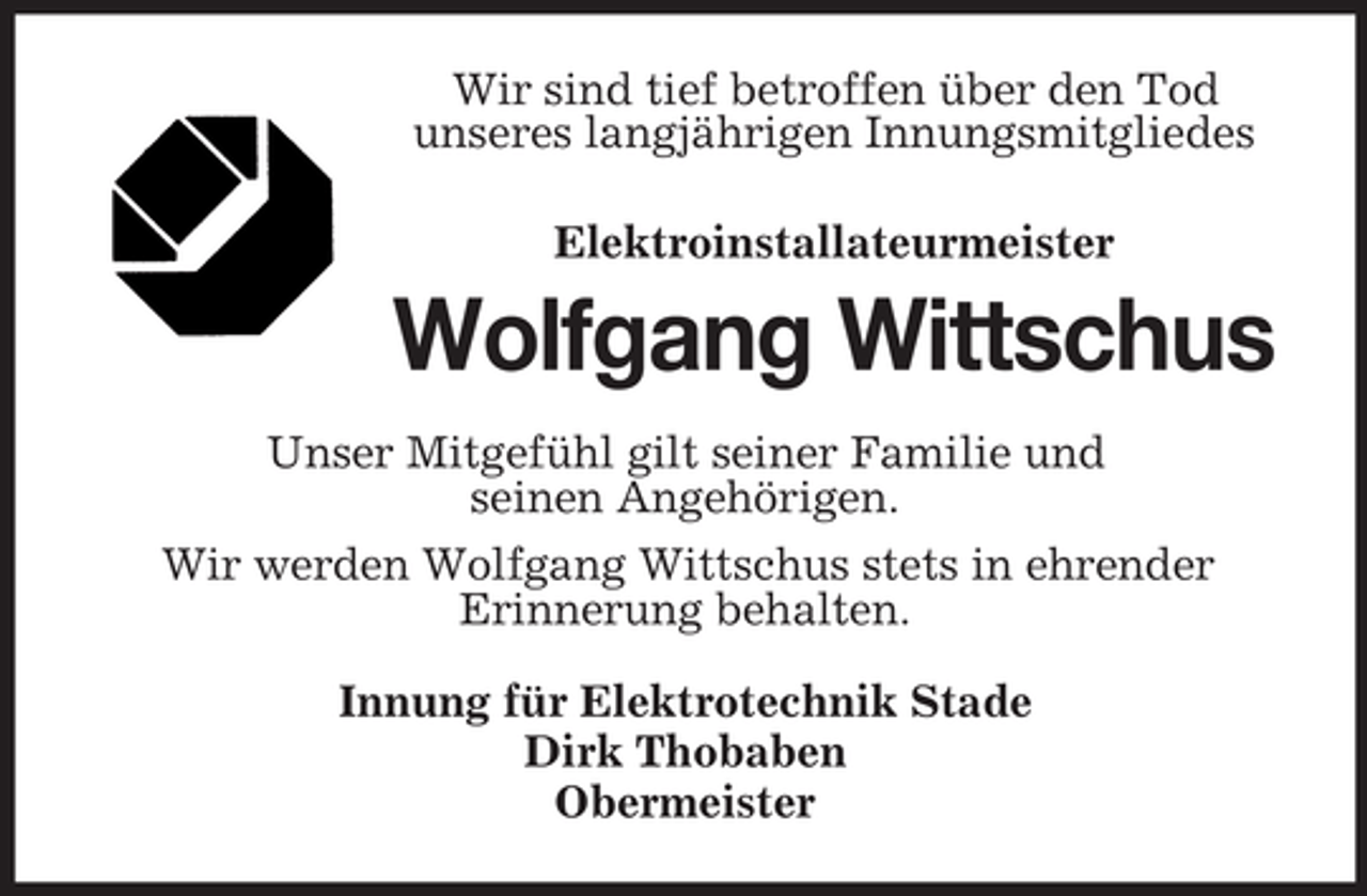 <p>Wir sind tief betroffen über den Tod<br />unseres langjährigen Innungsmitgliedes<br />Elektroinstallateurmeister</p><p>Wolfgang Wittschus<br />Unser Mitgefühl gilt seiner Familie und<br />seinen Angehörigen.<br />Wir werden Wolfgang Wittschus stets in ehrender<br />Erinnerung behalten.<br />Innung für Elektrotechnik Stade<br />Dirk Thobaben<br />Obermeister</p>