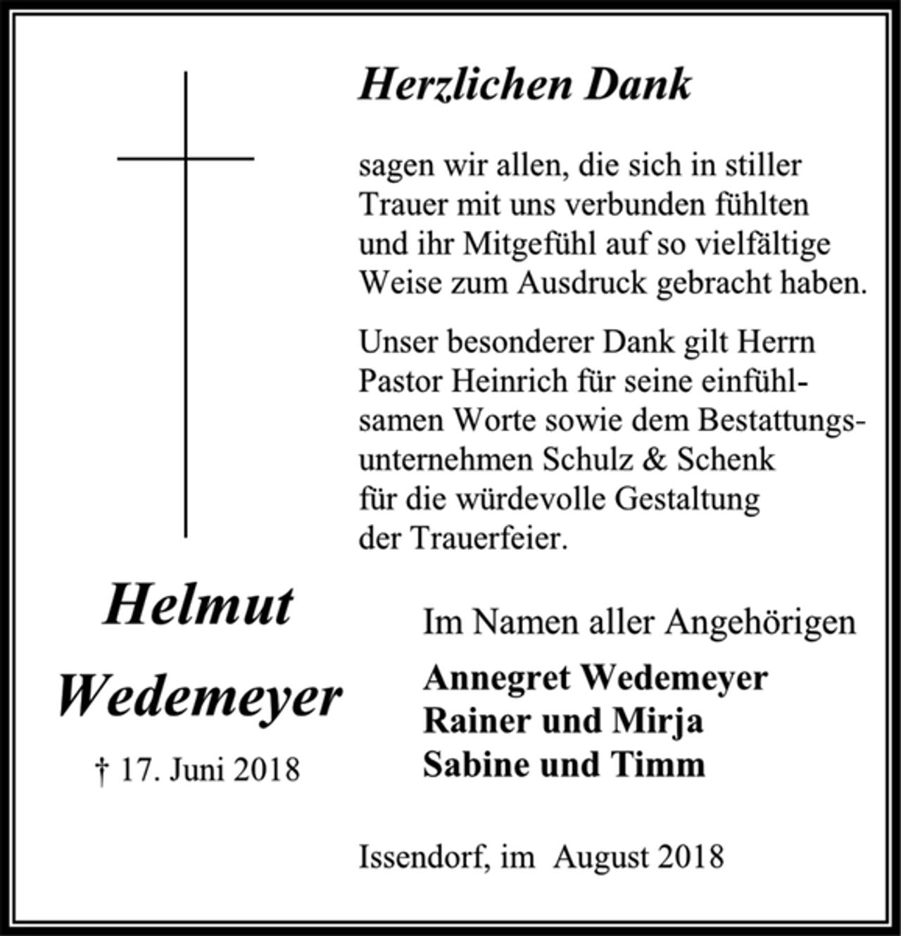 <p>Herzlichen Dank<br />sagen wir allen, die sich in stiller<br />Trauer mit uns verbunden fühlten<br />und ihr Mitgefühl auf so vielfältige<br />Weise zum Ausdruck gebracht haben.<br />Unser besonderer Dank gilt Herrn<br />Pastor Heinrich für seine einfühl-<br />samen Worte sowie dem Bestattungs-<br />unternehmen Schulz &amp; Schenk<br />für die würdevolle Gestaltung<br />der Trauerfeier.<br />Im Namen aller Angehörigen<br />Annegret Wedemeyer<br />Rainer und Mirja<br />Sabine und Timm<br />Helmut<br />Wedemeyer<br />† 17. Juni 2018<br />Issendorf, im August 2018</p>