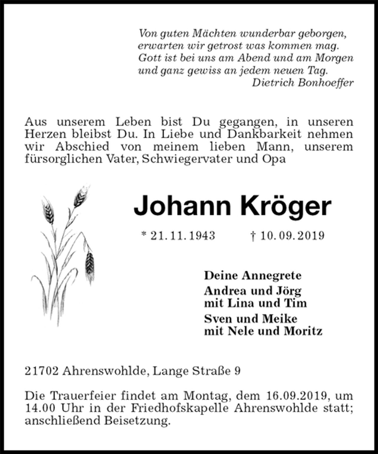 <p>Von guten Mächten wunderbar geborgen,<br />erwarten wir getrost was kommen mag.<br />Gott ist bei uns am Abend und am Morgen<br />und ganz gewiss an jedem neuen Tag.<br />Dietrich Bonhoeffer<br />Aus unserem Leben bist Du gegangen, in unseren<br />Herzen bleibst Du. In Liebe und Dankbarkeit nehmen wir Abschied von meinem lieben Mann, unserem<br />fürsorglichen Vater, Schwiegervater und Opa<br />Johann Kröger<br />* 21. 11. 1943 † 10. 09. 2019<br />Deine Annegrete<br />Andrea und Jörg<br />mit Lina und Tim<br />Sven und Meike<br />mit Nele und Moritz<br />21702 Ahrenswohlde, Lange Straße 9</p>
<p>Die Trauerfeier findet am Montag, dem 16.09.2019, um 14.00 Uhr in der Friedhofskapelle Ahrenswohlde statt; anschließend Beisetzung.</p>