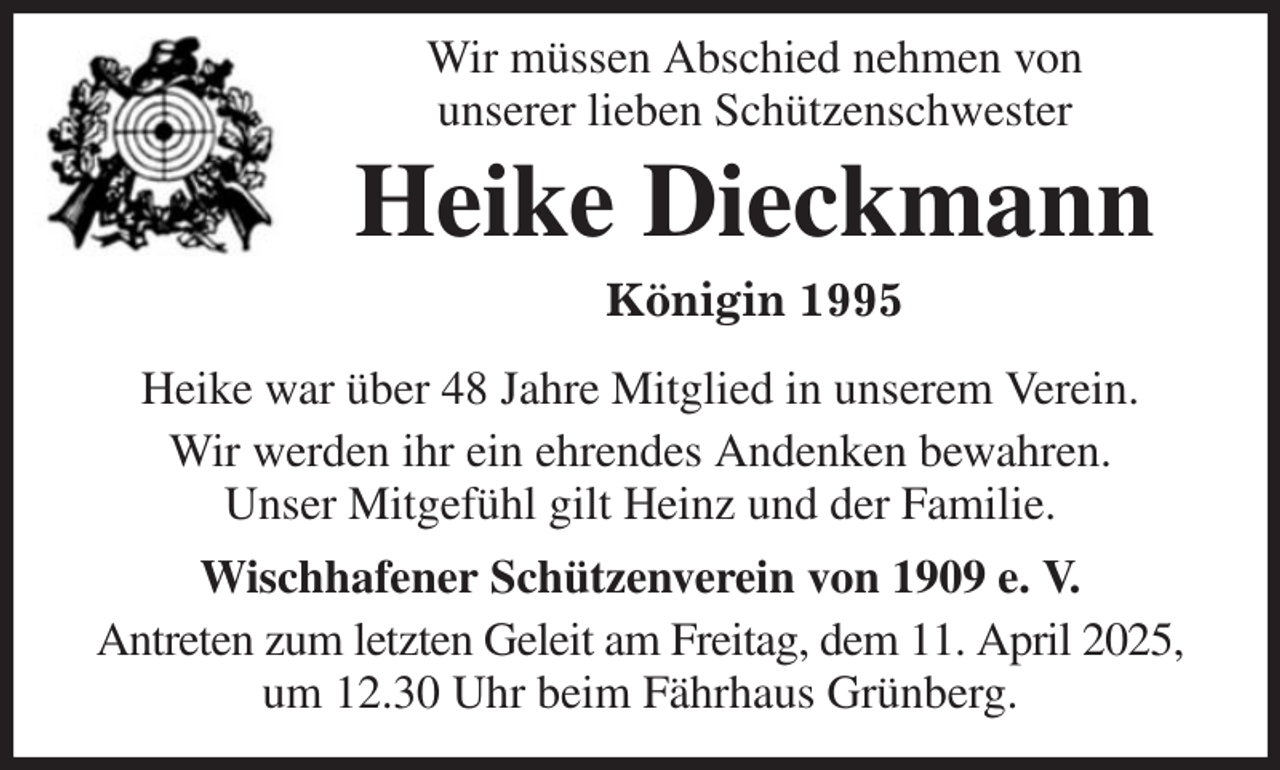<p>Wir müssen Abschied nehmen von<br />unserer lieben Schützenschwester<br />Heike Dieckmann<br />Königin 1995<br />Heike war über 48 Jahre Mitglied in unserem Verein.<br />Wir werden ihr ein ehrendes Andenken bewahren.<br />Unser Mitgefühl gilt Heinz und der Familie.<br />Wischhafener Schützenverein von 1909 e. V.<br />Antreten zum letzten Geleit am Freitag, dem 11. April 2025, um 12.30 Uhr beim Fährhaus Grünberg.</p>