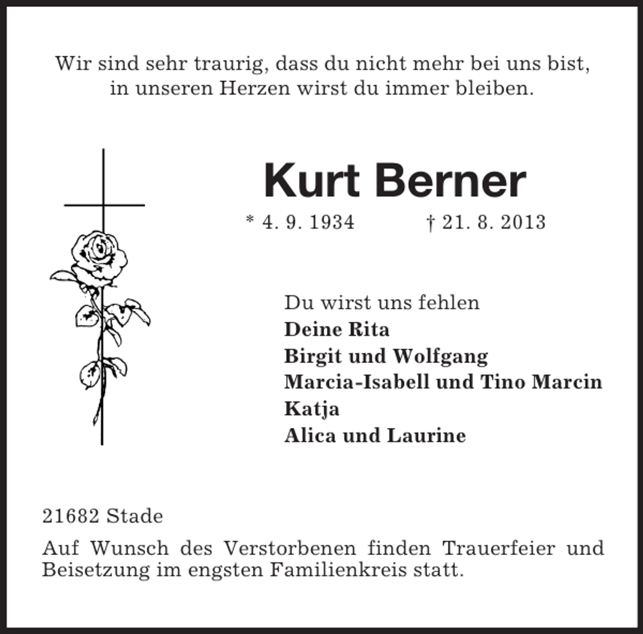 <p>Wir sind sehr traurig, dass du nicht mehr bei uns bist,<br />in unseren Herzen wirst du immer bleiben.</p><p>Kurt Berner<br />* 4. 9. 1934</p><p>† 21. 8. 2013</p><p>Du wirst uns fehlen<br />Deine Rita<br />Birgit und Wolfgang<br />Marcia-Isabell und Tino Marcin<br />Katja<br />Alica und Laurine</p><p>21682 Stade<br />Auf Wunsch des Verstorbenen finden Trauerfeier und<br />Beisetzung im engsten Familienkreis statt.</p>