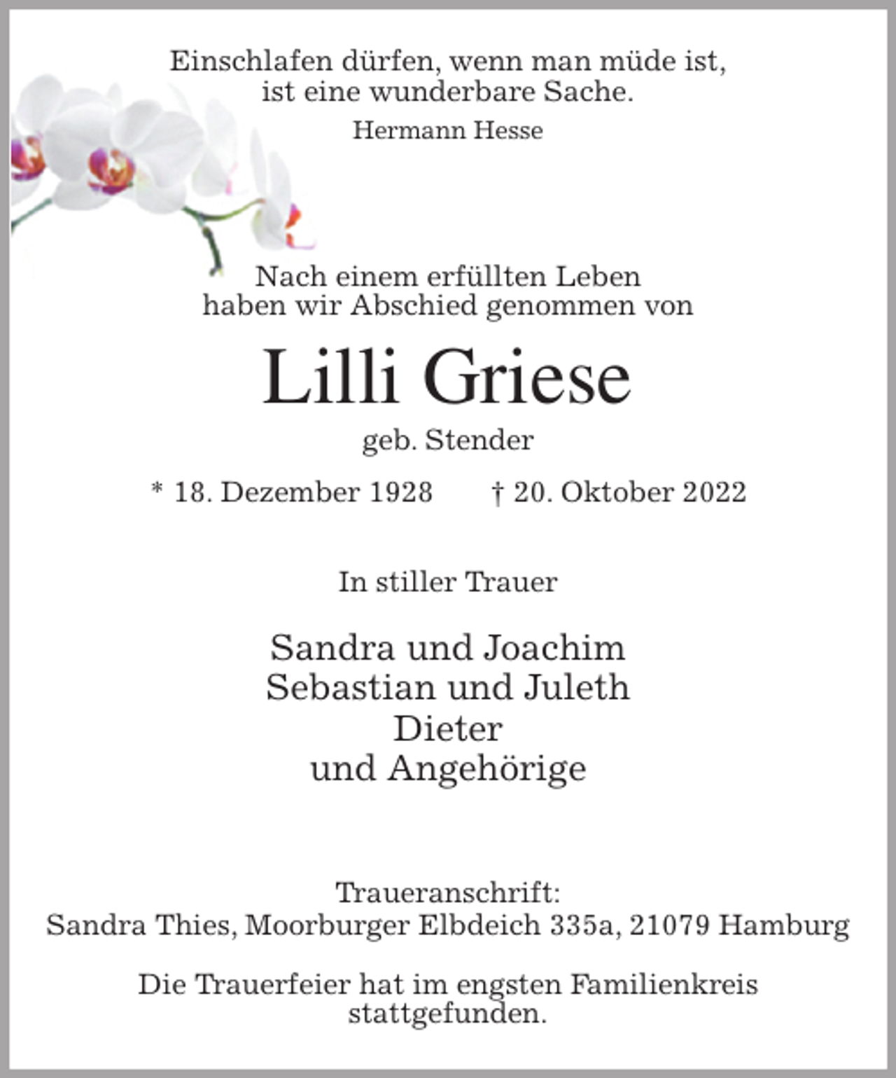 <p>Einschlafen dürfen, wenn man müde ist,<br />ist eine wunderbare Sache.<br />Hermann Hesse</p><p>Nach einem erfüllten Leben<br />haben wir Abschied genommen von<br />Lilli Griese<br />geb. Stender<br />* 18. Dezember 1928 † 20. Oktober 2022</p><p>In stiller Trauer</p><p>Sandra und Joachim<br />Sebastian und Juleth<br />Dieter<br />und Angehörige</p><p>Traueranschrift:<br />Sandra Thies, Moorburger Elbdeich 335a, 21079 Hamburg</p><p>Die Trauerfeier hat im engsten Familienkreis<br />stattgefunden.</p>