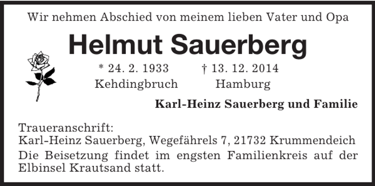 <p>Wir nehmen Abschied von meinem lieben Vater und Opa<br />Helmut Sauerberg<br />* 24. 2. 1933 † 13. 12. 2014<br />Kehdingbruch Hamburg<br />Karl-Heinz Sauerberg und Familie<br />Traueranschrift:<br />Karl-Heinz Sauerberg, Wegefährels 7, 21732 Krummendeich<br />Die Beisetzung findet im engsten Familienkreis auf der Elbinsel Krautsand statt.</p>