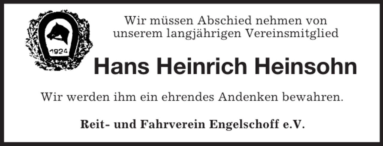 <p>Wir müssen Abschied nehmen von<br />unserem langjährigen Vereinsmitglied<br />Hans Heinrich Heinsohn<br />Wir werden ihm ein ehrendes Andenken bewahren.<br />Reit- und Fahrverein Engelschoff e.V.</p>