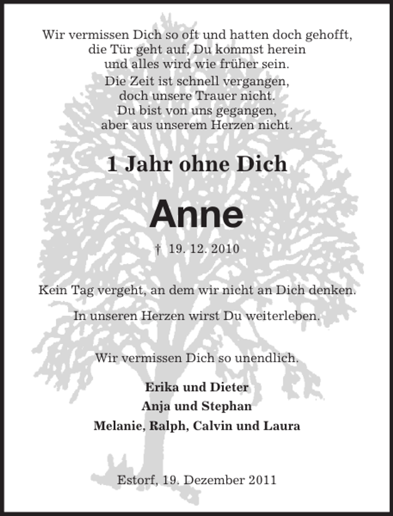 <p>Wir vermissen Dich so oft und hatten doch gehofft,<br />die Tür geht auf, Du kommst herein<br />und alles wird wie früher sein.<br />Die Zeit ist schnell vergangen,<br />doch unsere Trauer nicht.<br />Du bist von uns gegangen,<br />aber aus unserem Herzen nicht.</p><p>1 Jahr ohne Dich</p><p>Anne<br />† 19. 12. 2010<br />Kein Tag vergeht, an dem wir nicht an Dich denken.<br />In unseren Herzen wirst Du weiterleben.<br />Wir vermissen Dich so unendlich.<br />Erika und Dieter<br />Anja und Stephan<br />Melanie, Ralph, Calvin und Laura</p><p>Estorf, 19. Dezember 2011</p>