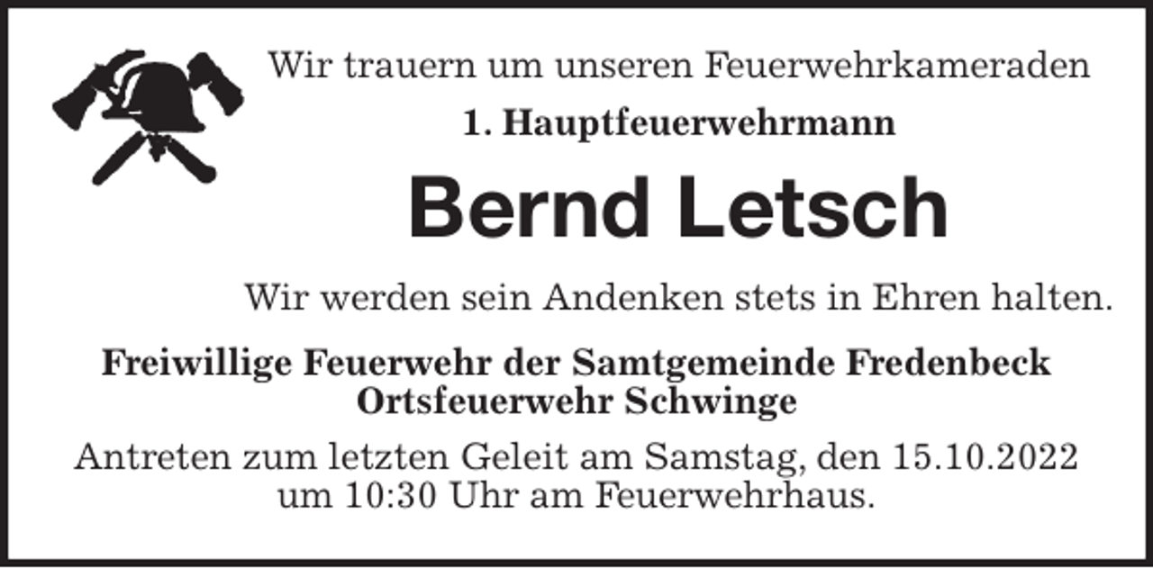 <p>Wir trauern um unseren Feuerwehrkameraden<br />1. Hauptfeuerwehrmann<br />Bernd Letsch<br />Wir werden sein Andenken stets in Ehren halten.<br />Freiwillige Feuerwehr der Samtgemeinde Fredenbeck<br />Ortsfeuerwehr Schwinge<br />Antreten zum letzten Geleit am Samstag, den 15.10.2022<br />um 10:30 Uhr am Feuerwehrhaus.</p>