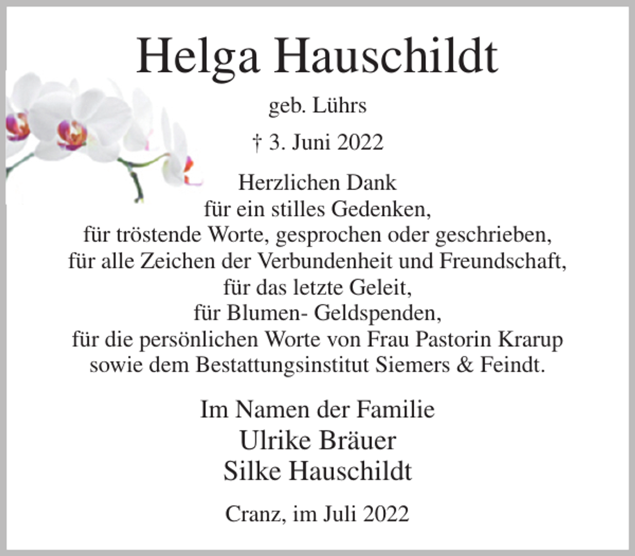 <p>Helga Hauschildt<br />geb. Lührs<br />† 3. Juni 2022<br />Herzlichen Dank<br />für ein stilles Gedenken,<br />für tröstende Worte, gesprochen oder geschrieben,<br />für alle Zeichen der Verbundenheit und Freundschaft,<br />für das letzte Geleit,<br />für Blumen- Geldspenden,<br />für die persönlichen Worte von Frau Pastorin Krarup<br />sowie dem Bestattungsinstitut Siemers &amp; Feindt.<br />Im Namen der Familie<br />Ulrike Bräuer<br />Silke Hauschildt<br />Cranz, im Juli 2022</p>