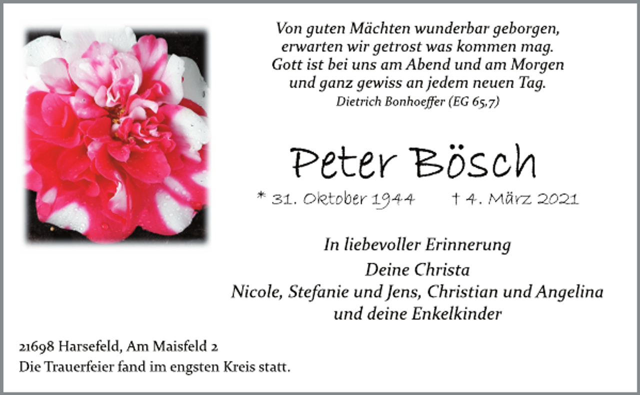 <p>Von guten Mächten wunderbar geborgen,<br />erwarten wir getrost was kommen mag.<br />Gott ist bei uns am Abend und am Morgen<br />und ganz gewiss an jedem neuen Tag.<br />Dietrich Bonhoeffer (EG 65,7)<br />Peter Bösch<br />* 31. Oktober 1944 † 4. März 2021<br />In liebevoller Erinnerung<br />Deine Christa<br />Nicole, Stefanie und Jens, Christian und Angelina<br />und deine Enkelkinder<br />21698 Harsefeld, Am Maisfeld 2<br />Die Trauerfeier fand im engsten Kreis statt.</p>