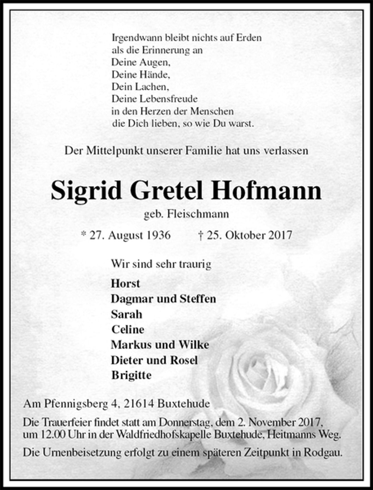 <p>Irgendwann bleibt nichts auf Erden<br />als die Erinnerung an<br />Deine Augen,<br />Deine Hände,<br />Dein Lachen,<br />Deine Lebensfreude<br />in den Herzen der Menschen<br />die Dich lieben, so wie Du warst.<br />Der Mittelpunkt unserer Familie hat uns verlassen<br />Sigrid Gretel Hofmann<br />geb. Fleischmann<br />* 27. August 1936 † 25. Oktober 2017<br />Wir sind sehr traurig<br />Horst<br />Dagmar und Steffen<br />Sarah<br />Celine<br />Markus und Wilke<br />Dieter und Rosel<br />Brigitte<br />Am Pfennigsberg 4, 21614 Buxtehude<br />Die Trauerfeier findet statt am Donnerstag, dem 2. November 2017,<br />um 12.00 Uhr in der Waldfriedhofskapelle Buxtehude, Heitmanns Weg.<br />Die Urnenbeisetzung erfolgt zu einem späteren Zeitpunkt in Rodgau.</p>