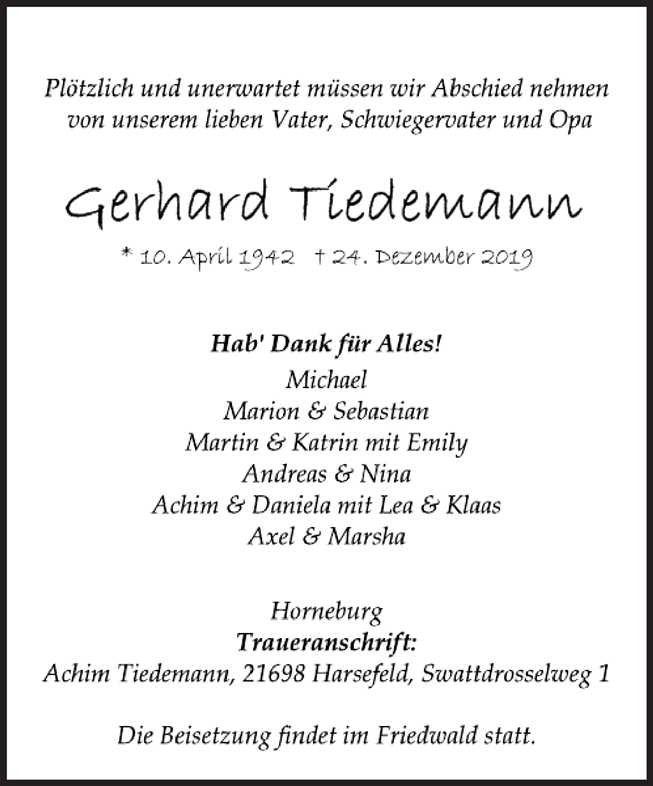 <p>Plötzlich und unerwartet müssen wir Abschied nehmen<br />von unserem lieben Vater, Schwiegervater und Opa<br />Gerhard Tiedemann<br />* 10. April 1942 + 24. Dezember 2019<br />Hab' Dank für Alles!<br />Michael<br />Marion &amp; Sebastian<br />Martin &amp; Katrin mit Emily<br />Andreas &amp; Nina<br />Achim &amp; Daniela mit Lea &amp; Klaas<br />Axel &amp; Marsha<br />Plötzlich und unerwartet müssen wir Abschied nehmen<br />von unserem lieben Vater, Schwiegervater und Opa<br />* 10. April 1942 † 24. Dezember 2019<br />Die Beisetzung findet im Friedwald statt.<br />Horneburg<br />Traueranschrift:<br />Achim Tiedemann, 21698 Harsefeld, Swattdrosselweg 1</p>