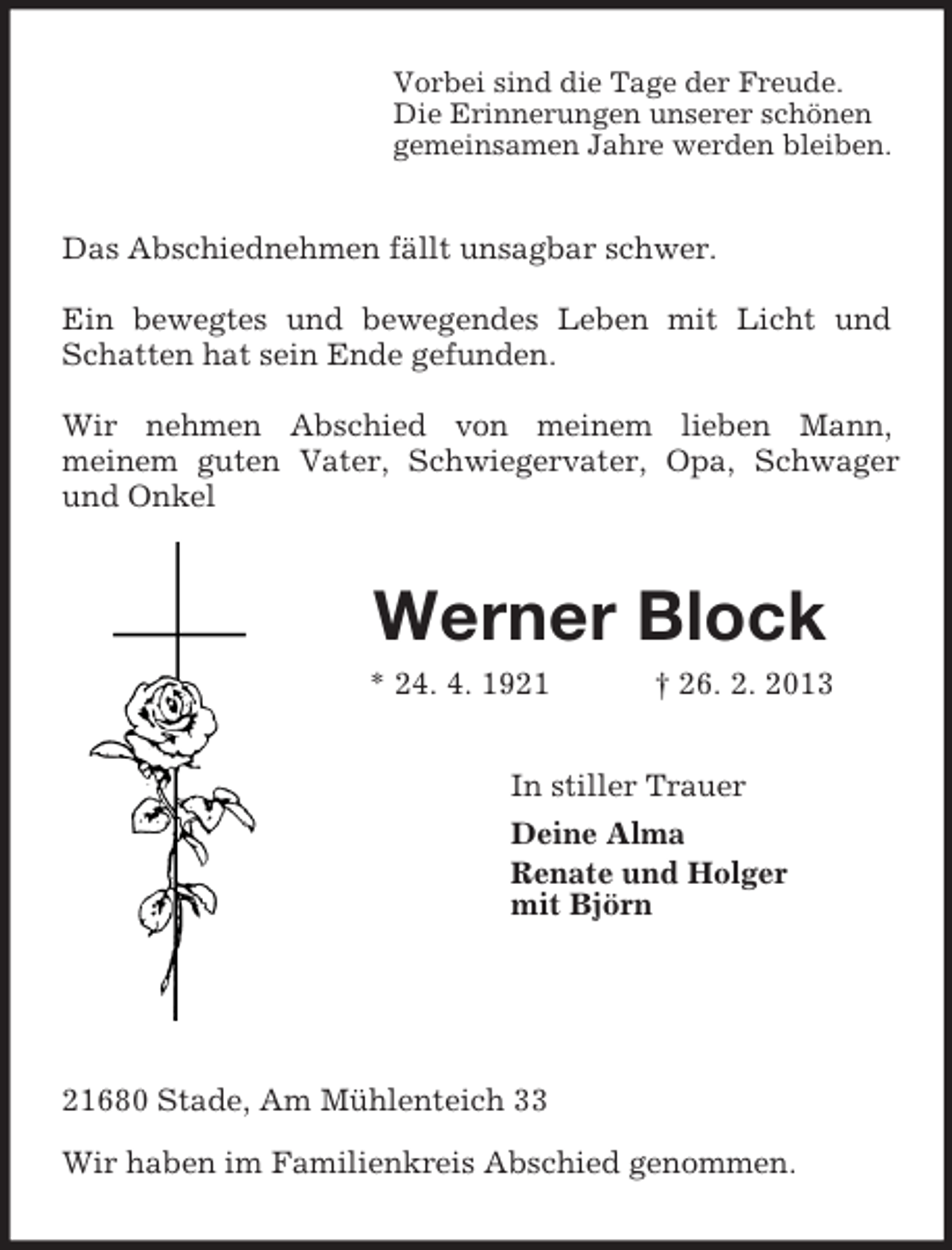 <p>Vorbei sind die Tage der Freude.<br />Die Erinnerungen unserer schönen<br />gemeinsamen Jahre werden bleiben.<br />Das Abschiednehmen fällt unsagbar schwer.</p><p>Ein bewegtes und bewegendes Leben mit Licht und Schatten hat sein Ende gefunden.</p><p>Wir nehmen Abschied von meinem lieben Mann,<br />meinem guten Vater, Schwiegervater, Opa, Schwager und Onkel<br />Werner Block<br />* 24. 4. 1921 † 26. 2. 2013<br />In stiller Trauer<br />Deine Alma<br />Renate und Holger<br />mit Björn</p><p>21680 Stade, Am Mühlenteich 33</p><p>Wir haben im Familienkreis Abschied genommen.</p>