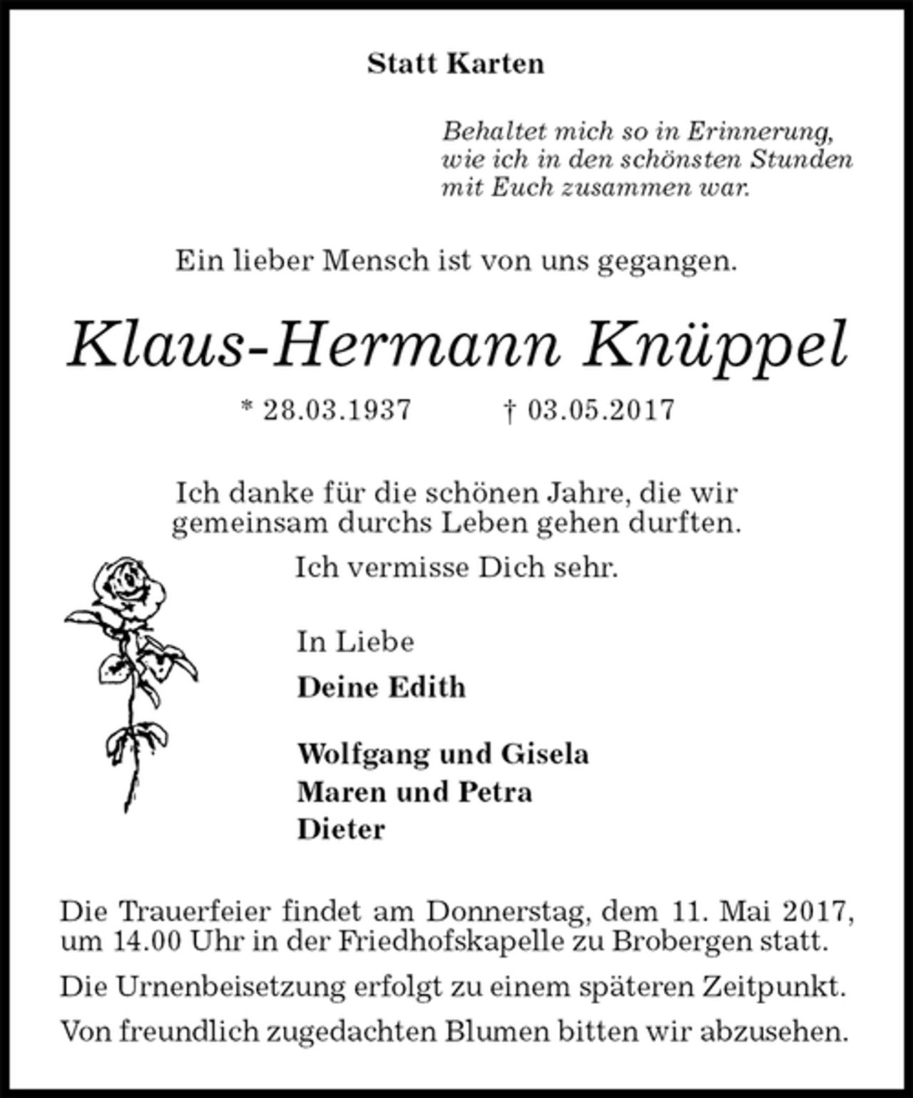 <p>Statt Karten<br />Behaltet mich so in Erinnerung,<br />wie ich in den schönsten Stunden<br />mit Euch zusammen war.<br />Ein lieber Mensch ist von uns gegangen.<br />Klaus-Hermann Knüppel<br />* 28.03.1937 † 03.05.2017<br />Ich danke für die schönen Jahre, die wir<br />gemeinsam durchs Leben gehen durften.<br />Ich vermisse Dich sehr.<br />In Liebe<br />Deine Edith<br />Wolfgang und Gisela<br />Maren und Petra<br />Dieter<br />Die Trauerfeier findet am Donnerstag, dem 11. Mai 2017, um 14.00 Uhr in der Friedhofskapelle zu Brobergen statt.<br />Die Urnenbeisetzung erfolgt zu einem späteren Zeitpunkt.<br />Von freundlich zugedachten Blumen bitten wir abzusehen.</p>